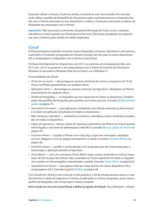 É possível utilizar o iCloud, o iTunes ou ambos, consoante as suas necessidades. Por exemplo, 
pode utilizar a partilha de fotografias do iCloud para copiar automaticamente as fotografias tira-das 
com o iPhone para todos os seus dispositivos e utilizar o iTunes para sincronizar os álbuns de 
fotografias do computador com o iPhone. 
Importante: Não sincronize os elementos do painel Informação do iTunes (como contactos, 
calendários e notas) quando usa iCloud para manter essa informação actualizada nos dispositi-vos. 
Caso contrário, pode resultar em dados duplicados. 
iCloud 
O iCloud armazena conteúdo, incluindo música, fotografias, contactos, calendários e documentos 
suportados. O conteúdo armazenado em iCloud é enviado sem fios para os outros dispositivos 
iOS e computadores configurados com a mesma conta iCloud. 
O iCloud está disponível em dispositivos com iOS 5 ou posterior, em computadores Mac com 
OS X Lion v10.7.2 ou posterior e em computadores com o Painel de Controlo de iCloud para 
Windows (é necessário o Windows Vista Service Pack 2 ou o Windows 7) 
Funcionalidades do iCloud: 
•• iTunes em na nuvem — descarregue as compras anteriores de música e programas de TV do 
iTunes no iPhone gratuitamente, em qualquer altura. 
•• Aplicações e livros — descarregue as compras anteriores da App Store e iBookstore no iPhone 
gratuitamente, em qualquer altura. 
•• Partilha de fotografias — as fotografias que tirar aparecem em todos os dispositivos. Também 
pode criar partilhas de fotografias para partilhar com outras pessoas. Consulte Partilha de foto-grafias 
na página 75. 
•• Documentos na nuvem — para aplicações compatíveis com iCloud, mantenha os documentos 
e os dados da aplicação actualizados em todos os dispositivos. 
•• Mail, Contactos, Calendário — mantenha os contactos, calendários, notas e lembretes actualiza-dos 
em todos os dispositivos. 
•• Cópias de segurança— efectue cópias de segurança automáticas do iPhone em iCloud quando 
estiver ligado a uma fonte de alimentação e rede Wi-Fi. Consulte Efectuar cópias do iPhone na 
página 157. 
•• Encontrar iPhone — Localize o iPhone num mapa, faça surgir uma mensagem, reproduza 
um som, bloqueie o ecrã ou apague remotamente os dados. Consulte Encontrar iPhone na 
página 36. 
•• Encontrar amigos — partilhe a sua localização com as pessoas que são importantes para si. 
Descarregue a aplicação gratuita na App Store. 
•• iTunes Match — com uma assinatura iTunes Match, toda a música (incluindo as músicas impor-tadas 
de CDs ou que não tenham sido compradas no iTunes) aparecem em todos os dispositi-vos 
e podem ser descarregadas e reproduzidas a pedido. Consulte iTunes Match na página 65. 
•• Separadores em iCloud — veja páginas web que estão abertas em outros dispositivos iOS e 
computadores OS X. Consulte Capítulo 7, Safari, na página 58. 
Com iCloud, tem direito a uma conta de e-mail gratuita e 5 GB de armazenamento para o e-mail, 
documentos e cópias de segurança. A música, as aplicações e os livros comprados, assim como a 
partilha de fotografias, não contam para o espaço ocupado. 
Inicie sessão ou crie uma conta iCloud, e defina as opções de iCloud: Vá a Definições > iCloud. 
Capítulo 2 Introdução 16 
 