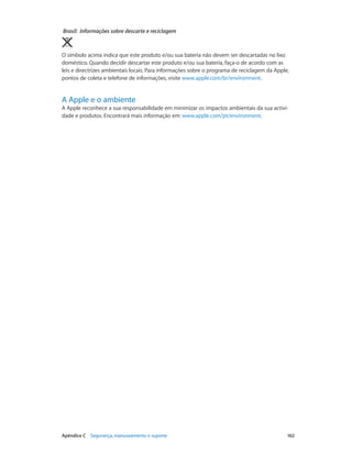 Brasil: Informações sobre descarte e reciclagem 
O símbolo acima indica que este produto e/ou sua bateria não devem ser descartadas no lixo 
doméstico. Quando decidir descartar este produto e/ou sua bateria, faça-o de acordo com as 
leis e directrizes ambientais locais. Para informações sobre o programa de reciclagem da Apple, 
pontos de coleta e telefone de informações, visite www.apple.com/br/environment. 
A Apple e o ambiente 
A Apple reconhece a sua responsabilidade em minimizar os impactos ambientais da sua activi-dade 
e produtos. Encontrará mais informação em: www.apple.com/pt/environment. 
Apêndice C Segurança, manuseamento e suporte 162 
 