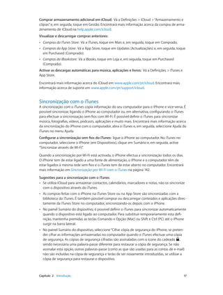 Comprar armazenamento adicional em iCloud: Vá a Definições > iCloud > “Armazenamento e 
cópias” e, em seguida, toque em Gestão. Encontrará mais informação acerca da compra de arma-zenamento 
de iCloud na help.apple.com/icloud. 
Visualizar e descarregar compras anteriores: 
•• Compras da iTunes Store: Vá a iTunes, toque em Mais e, em seguida, toque em Comprado. 
•• Compras da App Store: Vá a App Store, toque em Updates (Actualizações) e, em seguida, toque 
em Purchased (Comprado). 
•• Compras da iBookstore: Vá a iBooks, toque em Loja e, em seguida, toque em Purchased 
(Comprado). 
Activar as descargas automáticas para música, aplicações e livros: Vá a Definições > iTunes e 
App Store. 
Encontrará mais informação acerca do iCloud em www.apple.com/pt/icloud. Encontrará mais 
informação acerca de suporte em www.apple.com/pt/support/icloud. 
Sincronização com o iTunes 
A sincronização com o iTunes copia informação do seu computador para o iPhone e vice-versa. É 
possível sincronizar, ligando o iPhone ao computador ou, em alternativa, configurando o iTunes 
para efectuar a sincronização sem fios com Wi-Fi. É possível definir o iTunes para sincronizar 
música, fotografias, vídeos, podcasts, aplicações e muito mais. Encontrará mais informação acerca 
da sincronização do iPhone com o computador, abra o iTunes e, em seguida, seleccione Ajuda do 
iTunes no menu Ajuda. 
Configurar a sincronização sem fios do iTunes: ligue o iPhone ao computador. No iTunes no 
computador, seleccione o iPhone (em Dispositivos), clique em Sumário e, em seguida, active 
“Sincronizar através de Wi-Fi”. 
Quando a sincronização por Wi-Fi está activada, o iPhone efectua a sincronização todos os dias. 
O iPhone tem de estar ligado a uma fonte de alimentação, o iPhone e o computador têm de 
estar ligados à mesma rede sem fios e o iTunes tem de estar aberto no computador. Encontrará 
mais informação em Sincronização por Wi-Fi com o iTunes na página 142. 
Sugestões para a sincronização com o iTunes 
•• Se utiliza iCloud para armazenar contactos, calendários, marcadores e notas, não os sincronize 
com o dispositivo através do iTunes. 
•• As compras feitas com o iPhone na iTunes Store ou na App Store são sincronizadas com a 
biblioteca do iTunes. É também possível comprar ou descarregar conteúdos e aplicações direc-tamente 
da iTunes Store no computador, sincronizando-os depois com o iPhone. 
•• No painel Sumário do dispositivo, é possível definir o iTunes para sincronizar automaticamente 
quando o dispositivo está ligado ao computador. Para substituir temporariamente esta defi-nição, 
mantenha premidas as teclas Comando e Opção (Mac) ou Shift e Ctrl (PC) até o iPhone 
surgir na barra lateral. 
•• No painel Sumário do dispositivo, seleccione “Cifrar cópia de segurança do iPhone, se preten-der 
cifrar as informações armazenadas no computador quando o iTunes efectuar uma cópia 
de segurança. As cópias de segurança cifradas são assinaladas com o ícone do cadeado , 
sendo necessária uma palavra-passe diferente para restaurar a cópia de segurança. Se não 
assinalar esta opção, outras palavras-passe (como as que são usadas para as contas de e-mail) 
não são incluídas na cópia de segurança e terão de ser novamente introduzidas, se utilizar a 
cópia de segurança para restaurar o dispositivo. 
Capítulo 2 Introdução 17 
 