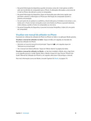 •• No painel Informação do dispositivo, quando sincroniza contas de e-mail, apenas as defini-ções 
são transferidas do computador para o iPhone. As alterações efectuadas a uma conta de 
e-mail no iPhone não afectam a conta no computador. 
•• No painel Informação do dispositivo, clique em Avançadas para seleccionar opções que 
permitem substituir a informação no iPhone por informação do computador durante a 
próxima sincronização. 
•• Se ouvir parte de um podcast ou audiolivro, o local onde parou é incluído se sincronizar o con-teúdo 
com o iTunes. Se tiver começado a ouvir uma história no iPhone, é possível retomá-la 
onde a deixou, usando o iTunes no computador, ou vice-versa. 
•• No painel Fotografias do dispositivo, é possível sincronizar fotografias e vídeos de uma pasta 
do computador. 
Visualizar este manual do utilizador no iPhone 
É possível ver o Manual do utilizador do iPhone no iPhone no Safari e na aplicação iBooks gratuita. 
Visualizar o manual do utilizador no Safari: Toque em e, em seguida, no marcador do 
Manual do Utilizador do iPhone. 
•• Adicionar um ícone do manual no ecrã principal: Toque em e, em seguida, toque em 
“Adicionar ao ecrã principal”. 
•• Ver o manual num idioma diferente: Toque em “Alterar idioma” na página do índice. 
Visualizar o manual do utilizador no iBooks: se não tiver instalado o iBooks, abra a App Store 
e, em seguida, procure e instale “iBooks”. Abra o iBooks e toque em Loja. Procure “iPhone User 
Guide” (Manual do Utilizador do iPhone) e, em seguida, seleccione e descarregue o manual. 
Para mais informações acerca do iBooks, consulte Capítulo 30, iBooks, na página 113. 
Capítulo 2 Introdução 18 
 