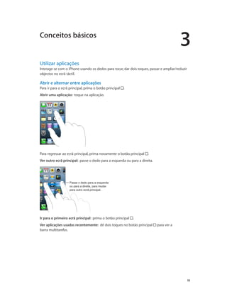 3 
19 
Conceitos básicos 
Utilizar aplicações 
Interage-se com o iPhone usando os dedos para tocar, dar dois toques, passar e ampliar/reduzir 
objectos no ecrã táctil. 
Abrir e alternar entre aplicações 
Para ir para o ecrã principal, prima o botão principal . 
Abrir uma aplicação: toque na aplicação. 
Para regressar ao ecrã principal, prima novamente o botão principal . 
Ver outro ecrã principal: passe o dedo para a esquerda ou para a direita. 
Passe o dedo para a esquerda 
ou para a direita, para mudar 
para outro ecrã principal. 
Ir para o primeiro ecrã principal: prima o botão principal . 
Ver aplicações usadas recentemente: dê dois toques no botão principal para ver a 
barra multitarefas. 
 
