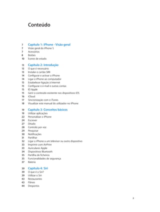 Conteúdo 
7 Capítulo 1: iPhone - Visão geral 
7 Visão geral do iPhone 5 
7 Acessórios 
8 Botões 
10 Ícones de estado 
13 Capítulo 2: Introdução 
13 O que é necessário 
13 Instalar o cartão SIM 
14 Configurar e activar o iPhone 
14 Ligar o iPhone ao computador 
15 Estabelecer ligação à Internet 
15 Configurar o e-mail e outras contas 
15 ID Apple 
15 Gerir o conteúdo existente nos dispositivos iOS 
16 iCloud 
17 Sincronização com o iTunes 
18 Visualizar este manual do utilizador no iPhone 
19 Capítulo 3: Conceitos básicos 
19 Utilizar aplicações 
22 Personalizar o iPhone 
24 Escrever 
27 Ditado 
28 Controlo por voz 
29 Pesquisar 
30 Notificações 
31 Partilhar 
32 Ligar o iPhone a um televisor ou outro dispositivo 
33 Imprimir com AirPrint 
33 Auriculares Apple 
34 Dispositivos Bluetooth 
35 Partilha de ficheiros 
35 Funcionalidades de segurança 
37 Bateria 
39 Capítulo 4: Siri 
39 O que é o Siri? 
39 Utilizar o Siri 
43 Restaurantes 
43 Filmes 
44 Desportos 
2 
 