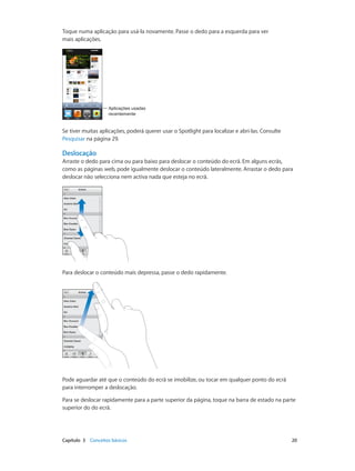 Toque numa aplicação para usá-la novamente. Passe o dedo para a esquerda para ver 
mais aplicações. 
Aplicações usadas 
recentemente 
Se tiver muitas aplicações, poderá querer usar o Spotlight para localizar e abri-las. Consulte 
Pesquisar na página 29. 
Deslocação 
Arraste o dedo para cima ou para baixo para deslocar o conteúdo do ecrã. Em alguns ecrãs, 
como as páginas web, pode igualmente deslocar o conteúdo lateralmente. Arrastar o dedo para 
deslocar não selecciona nem activa nada que esteja no ecrã. 
Para deslocar o conteúdo mais depressa, passe o dedo rapidamente. 
Pode aguardar até que o conteúdo do ecrã se imobilize, ou tocar em qualquer ponto do ecrã 
para interromper a deslocação. 
Para se deslocar rapidamente para a parte superior da página, toque na barra de estado na parte 
superior do do ecrã. 
Capítulo 3 Conceitos básicos 20 
 