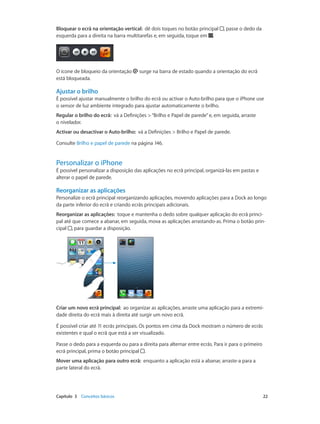 Bloquear o ecrã na orientação vertical: dê dois toques no botão principal , passe o dedo da 
esquerda para a direita na barra multitarefas e, em seguida, toque em . 
O ícone de bloqueio da orientação surge na barra de estado quando a orientação do ecrã 
está bloqueada. 
Ajustar o brilho 
É possível ajustar manualmente o brilho do ecrã ou activar o Auto-brilho para que o iPhone use 
o sensor de luz ambiente integrado para ajustar automaticamente o brilho. 
Regular o brilho do ecrã: vá a Definições > “Brilho e Papel de parede” e, em seguida, arraste 
o nivelador. 
Activar ou desactivar o Auto-brilho: vá a Definições > Brilho e Papel de parede. 
Consulte Brilho e papel de parede na página 146. 
Personalizar o iPhone 
É possível personalizar a disposição das aplicações no ecrã principal, organizá-las em pastas e 
alterar o papel de parede. 
Reorganizar as aplicações 
Personalize o ecrã principal reorganizando aplicações, movendo aplicações para a Dock ao longo 
da parte inferior do ecrã e criando ecrãs principais adicionais. 
Reorganizar as aplicações: toque e mantenha o dedo sobre qualquer aplicação do ecrã princi-pal 
até que comece a abanar, em seguida, mova as aplicações arrastando-as. Prima o botão prin-cipal 
, para guardar a disposição. 
Criar um novo ecrã principal: ao organizar as aplicações, arraste uma aplicação para a extremi-dade 
direita do ecrã mais à direita até surgir um novo ecrã. 
É possível criar até 11 ecrãs principais. Os pontos em cima da Dock mostram o número de ecrãs 
existentes e qual o ecrã que está a ser visualizado. 
Passe o dedo para a esquerda ou para a direita para alternar entre ecrãs. Para ir para o primeiro 
ecrã principal, prima o botão principal . 
Mover uma aplicação para outro ecrã: enquanto a aplicação está a abanar, arraste-a para a 
parte lateral do ecrã. 
Capítulo 3 Conceitos básicos 22 
 