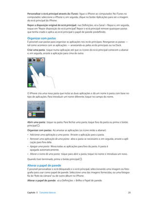 Personalizar o ecrã principal através do iTunes: ligue o iPhone ao computador. No iTunes no 
computador, seleccione o iPhone e, em seguida, clique no botão Aplicações para ver a imagem 
do ecrã principal do iPhone. 
Repor a disposição original do ecrã principal: nas Definições, vá a Geral > Repor e, em seguida, 
toque em “Repor disposição do ecrã principal”. Repor o ecrã principal remove quaisquer pastas 
que tenha criado e aplica ao ecrã principal o papel de parede predefinido. 
Organizar com pastas 
É possível usar pastas para organizar as aplicações nos ecrãs principais. Reorganize as pastas — 
tal como acontece com as aplicações — arrastando-as pelos ecrãs principais ou na Dock. 
Criar uma pasta: toque numa aplicação até que os ícones do ecrã principal comecem a abanar 
e, em seguida, arraste a aplicação para cima de outra. 
O iPhone cria uma nova pasta que inclui as duas aplicações e dá um nome à pasta com base no 
tipo de aplicações. Para introduzir um nome diferente, toque no campo do nome. 
Abrir uma pasta: toque na pasta. Para fechar uma pasta, toque fora da pasta ou prima o botão 
principal . 
Organizar com pastas: Ao arrastar as aplicações (os ícone estão a abanar): 
•• Adicionar uma aplicação a uma pasta: Arraste a aplicação para a pasta. 
•• Remover uma aplicação de uma pasta: abra a pasta se necessário e, em seguida, arraste a apli-cação 
para fora dela. 
•• Apagar uma pasta: Mova todas as aplicações para fora da pasta. A pasta é 
apagada automaticamente. 
•• Alterar o nome de uma pasta: toque para abrir a pasta, toque no nome e introduza um novo. 
Quando tiver terminado, prima o botão principal . 
Alterar o papel de parede 
É possível personalizar o ecrã bloqueado e o ecrã principal, seleccionando uma imagem ou foto-grafia 
para usar como papel de parede. Seleccione uma das imagens fornecidas, ou uma fotogra-fia 
do “Rolo da câmara” ou de outro álbum no iPhone. 
Alterar o papel de parede: vá a Definições > Brilho e Papel de parede. 
Capítulo 3 Conceitos básicos 23 
 