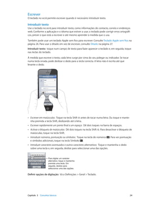 Escrever 
O teclado no ecrã permite escrever quando é necessário introduzir texto. 
Introduzir texto 
Use o teclado no ecrã para introduzir texto, como informações de contacto, correio e endereços 
web. Conforme a aplicação e o idioma que estiver a usar, o teclado pode corrigir erros ortográfi-cos, 
prever o que está a escrever e até mesmo aprender à medida que o usa. 
Também pode usar um teclado Apple sem fios para escrever. Consulte Teclado Apple sem fios na 
página 26. Para usar o ditado em vez de escrever, consulte Ditado na página 27. 
Introduzir texto: toque num campo de texto para fazer aparecer o teclado e, em seguida, toque 
nas teclas do teclado. 
À medida que escreve o texto, cada letra surge por cima do seu polegar ou indicador. Se tocar 
numa tecla errada, pode deslizar o dedo para a tecla correcta. A letra não é escrita até que 
levante o dedo. 
•• Escrever em maiúsculas: Toque na tecla Shift antes de tocar numa letra. Ou toque e mante-nha 
premida a tecla Shift, deslizando até à letra. 
•• Escrever rapidamente um ponto final e um espaço: Dê dois toques na barra de espaços. 
•• Activar o bloqueio de maiúsculas: Dê dois toques na tecla Shift . Para desactivar o bloqueio de 
maiúsculas, toque na tecla Shift. 
•• Introduzir números, pontuação ou símbolos: Toque na tecla de números . Para ver pontuação 
e símbolos adicionais, toque na tecla Símbolo . 
•• Introduzir caracteres acentuados e outros caracteres alternativos: Toque e mantenha o dedo 
sobre uma tecla e, em seguida, deslize para seleccionar uma das opções. 
Para digitar um carácter 
alternativo, toque e mantenha 
premida uma tecla. Em 
seguida, deslize para 
seleccionar uma das opções. 
Definir opções de digitação: Vá a Definições > Geral > Teclado. 
Capítulo 3 Conceitos básicos 24 
 
