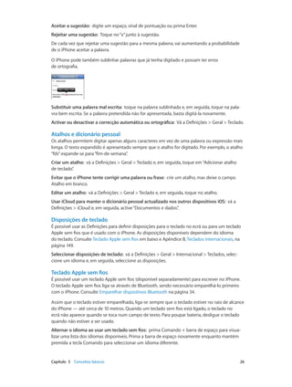 Aceitar a sugestão: digite um espaço, sinal de pontuação ou prima Enter. 
Rejeitar uma sugestão: Toque no “x” junto à sugestão. 
De cada vez que rejeitar uma sugestão para a mesma palavra, vai aumentando a probabilidade 
de o iPhone aceitar a palavra. 
O iPhone pode também sublinhar palavras que já tenha digitado e possam ter erros 
de ortografia. 
Substituir uma palavra mal escrita: toque na palavra sublinhada e, em seguida, toque na pala-vra 
bem escrita. Se a palavra pretendida não for apresentada, basta digitá-la novamente. 
Activar ou desactivar a correcção automática ou ortográfica: Vá a Definições > Geral > Teclado. 
Atalhos e dicionário pessoal 
Os atalhos permitem digitar apenas alguns caracteres em vez de uma palavra ou expressão mais 
longa. O texto expandido é apresentado sempre que o atalho for digitado. Por exemplo, o atalho 
“fds” expande-se para “fim-de-semana”. 
Criar um atalho: vá a Definições > Geral > Teclado e, em seguida, toque em “Adicionar atalho 
de teclado”. 
Evitar que o iPhone tente corrigir uma palavra ou frase: crie um atalho, mas deixe o campo 
Atalho em branco. 
Editar um atalho: vá a Definições > Geral > Teclado e, em seguida, toque no atalho. 
Usar iCloud para manter o dicionário pessoal actualizado nos outros dispositivos iOS: vá a 
Definições > iCloud e, em seguida, active “Documentos e dados”. 
Disposições de teclado 
É possível usar as Definições para definir disposições para o teclado no ecrã ou para um teclado 
Apple sem fios que é usado com o iPhone. As disposições disponíveis dependem do idioma 
do teclado. Consulte Teclado Apple sem fios em baixo e Apêndice B, Teclados internacionais, na 
página 149. 
Seleccionar disposições de teclado: vá a Definições > Geral > Internacional > Teclados, selec-cione 
um idioma e, em seguida, seleccione as disposições. 
Teclado Apple sem fios 
É possível usar um teclado Apple sem fios (disponível separadamente) para escrever no iPhone. 
O teclado Apple sem fios liga-se através de Bluetooth, sendo necessário emparelhá-lo primeiro 
com o iPhone. Consulte Emparelhar dispositivos Bluetooth na página 34. 
Assim que o teclado estiver emparelhado, liga-se sempre que o teclado estiver no raio de alcance 
do iPhone — até cerca de 10 metros. Quando um teclado sem fios está ligado, o teclado no 
ecrã não aparece quando se toca num campo de texto. Para poupar bateria, desligue o teclado 
quando não estiver a ser usado. 
Alternar o idioma ao usar um teclado sem fios: prima Comando + barra de espaço para visua-lizar 
uma lista dos idiomas disponíveis. Prima a barra de espaço novamente enquanto mantém 
premida a tecla Comando para seleccionar um idioma diferente. 
Capítulo 3 Conceitos básicos 26 
 