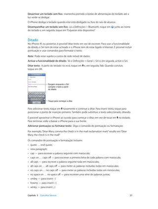 Desactivar um teclado sem fios: mantenha premido o botão de alimentação do teclado até a 
luz verde se desligar. 
O iPhone desliga o teclado quando este está desligado ou fora do raio de alcance. 
Desemparelhar um teclado sem fios: vá a Definições > Bluetooth, toque em junto ao nome 
do teclado e, em seguida, toque em “Esquecer este dispositivo”. 
Ditado 
No iPhone 4S ou posterior, é possível ditar texto em vez de escrever. Para usar a funcionalidade 
de ditado, o Siri tem de estar activado e o iPhone tem de estar ligado à Internet. É possível incluir 
pontuação e usar comandos para formatar o texto. 
Nota: Pode estar sujeito a custos de rede móvel de dados. 
Activar a funcionalidade de ditado: Vá a Definições > Geral > Siri e, em seguida, active o Siri. 
Ditar texto: A partir do teclado no ecrã, toque em e, em seguida, fale. Quando concluir, 
toque em OK. 
Surgem enquanto o Siri 
compõe o texto a partir 
do ditado. 
TTooqquuee ppaarraa ccoommeeççaarr aa ddiittaarr.. 
Para adicionar texto, toque em novamente e continue a ditar. Para inserir texto, toque para 
posicionar o ponto de inserção primeiro. Também pode substituir o texto seleccionado, ditando. 
É possível aproximar o iPhone ao ouvido para começar a ditar, em vez de tocar em no teclado. 
Para terminar, volte a baixar o iPhone para a sua frente. 
Adicionar pontuação ou formatar texto: Diga o comando de pontuação ou formatação: 
Por exemplo, “Dear Mary comma the check is in the mail exclamation mark” resulta em “Dear 
Mary, the check is in the mail!” 
Os comandos de pontuação e formatação incluem: 
•• quote … end quote; 
•• new paragraph; 
•• cap — para escrever a palavra seguinte com maiúscula; 
•• caps on … caps off — para escrever a primeira letra de cada palavra com maiúscula; 
•• all caps — para escrever a palavra seguinte toda em maiúsculas; 
•• all caps on … all caps off — para meter as palavras incluídas todas em maiúsculas; 
•• no caps on … no caps off — para meter as palavras incluídas todas em minúsculas; 
•• no space on … no space off — para escrever uma série de palavras juntas; 
•• smiley — para inserir :-) 
•• frowny — para inserir :-( 
•• winky — para inserir ;-) 
Capítulo 3 Conceitos básicos 27 
 