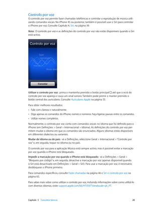 Controlo por voz 
O controlo por voz permite fazer chamadas telefónicas e controlar a reprodução de música utili-zando 
comandos vocais. No iPhone 4S ou posterior, também é possível usar o Siri para controlar 
o iPhone por voz. Consulte Capítulo 4, Siri, na página 39. 
Nota: O controlo por voz e as definições do controlo por voz não estão disponíveis quando o Siri 
está activo. 
Utilizar o controlo por voz: prima e mantenha premido o botão principal até que o ecrã do 
controlo por voz apareça e ouça um sinal sonoro. Também pode premir e manter premido o 
botão central dos auriculares. Consulte Auriculares Apple na página 33. 
Para obter melhores resultados: 
•• Fale com clareza e naturalmente. 
•• Diga apenas os comandos do iPhone, nomes e números. Faça ligeiras pausas entre os comandos. 
•• Utilize nomes completos. 
Normalmente, o controlo por voz conta com comandos vocais no idioma que foi definido para o 
iPhone (em Definições > Geral > Internacional > Idioma). As definições do controlo por voz per-mitem 
mudar o idioma em que os comandos são enunciados. Alguns idiomas estão disponíveis 
em diferentes dialectos ou variantes. 
Mudar de idioma ou de país: vá a Definições, seleccione Geral > Internacional > “Controlo por 
voz” e, em seguida, toque no idioma ou no país. 
O controlo por voz para a aplicação Música está sempre activo, mas é possível evitar a marcação 
por voz quando o iPhone está bloqueado. 
Impedir a marcação por voz quando o iPhone está bloqueado: vá a Definições > Geral > 
“Bloqueio por código” e, em seguida, desactive a marcação por voz (apenas disponível quando 
o Siri está desactivado em Definições > Geral > Siri). Para usar a marcação por voz, é necessário 
desbloquear o iPhone primeiro. 
Para comandos específicos, consulte Fazer chamadas na página 46 e Siri e controlo por voz na 
página 65. 
Para saber mais sobre como utilizar o controlo por voz, incluindo informações sobre como utilizá-lo 
com diversos idiomas, visite support.apple.com/kb/HT3597?viewlocale=pt_PT. 
Capítulo 3 Conceitos básicos 28 
 