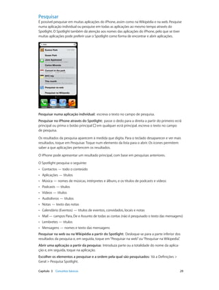 Pesquisar 
É possível pesquisar em muitas aplicações do iPhone, assim como na Wikipédia e na web. Pesquise 
numa aplicação individual ou pesquise em todas as aplicações ao mesmo tempo através do 
Spotlight. O Spotlight também dá atenção aos nomes das aplicações do iPhone, pelo que se tiver 
muitas aplicações pode preferir usar o Spotlight como forma de encontrar e abrir aplicações. 
Pesquisar numa aplicação individual: escreva o texto no campo de pesquisa. 
Pesquisar no iPhone através do Spotlight: passe o dedo para a direita a partir do primeiro ecrã 
principal ou prima o botão principal em qualquer ecrã principal. escreva o texto no campo 
de pesquisa. 
Os resultados da pesquisa aparecem à medida que digita. Para o teclado desaparecer e ver mais 
resultados, toque em Pesquisar. Toque num elemento da lista para o abrir. Os ícones permitem 
saber a que aplicações pertencem os resultados. 
O iPhone pode apresentar um resultado principal, com base em pesquisas anteriores. 
O Spotlight pesquisa o seguinte: 
•• Contactos — todo o conteúdo 
•• Aplicações — títulos 
•• Música — nomes de músicas, intérpretes e álbuns, e os títulos de podcasts e vídeos 
•• Podcasts — títulos 
•• Vídeos — títulos 
•• Audiolivros — títulos 
•• Notas — texto das notas 
•• Calendário (Eventos) — títulos de eventos, convidados, locais e notas 
•• Mail — campos Para, De e Assunto de todas as contas (não é pesquisado o texto das mensagens) 
•• Lembretes — títulos 
•• Mensagens — nomes e texto das mensagens 
Pesquisar na web ou na Wikipédia a partir do Spotlight: Desloque-se para a parte inferior dos 
resultados da pesquisa e, em seguida, toque em “Pesquisar na web” ou “Pesquisar na Wikipedia”. 
Abrir uma aplicação a partir da pesquisa: Introduza parte ou a totalidade do nome da aplica-ção 
e, em seguida, toque na aplicação. 
Escolher os elementos a pesquisar e a ordem pela qual são pesquisados: Vá a Definições > 
Geral > Pesquisa Spotlight. 
Capítulo 3 Conceitos básicos 29 
 
