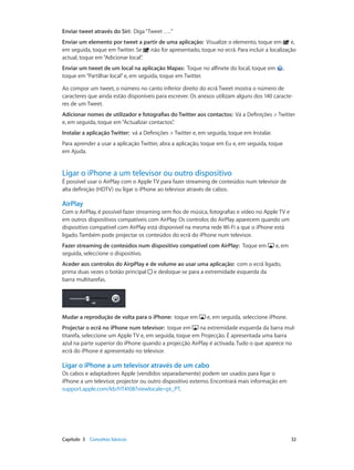 Enviar tweet através do Siri: Diga “Tweet ….” 
Enviar um elemento por tweet a partir de uma aplicação: Visualize o elemento, toque em e, 
em seguida, toque em Twitter. Se não for apresentado, toque no ecrã. Para incluir a localização 
actual, toque em “Adicionar local”. 
Enviar um tweet de um local na aplicação Mapas: Toque no alfinete do local, toque em , 
toque em “Partilhar local” e, em seguida, toque em Twitter. 
Ao compor um tweet, o número no canto inferior direito do ecrã Tweet mostra o número de 
caracteres que ainda estão disponíveis para escrever. Os anexos utilizam alguns dos 140 caracte-res 
de um Tweet. 
Adicionar nomes de utilizador e fotografias do Twitter aos contactos: Vá a Definições > Twitter 
e, em seguida, toque em “Actualizar contactos”. 
Instalar a aplicação Twitter: vá a Definições > Twitter e, em seguida, toque em Instalar. 
Para aprender a usar a aplicação Twitter, abra a aplicação, toque em Eu e, em seguida, toque 
em Ajuda. 
Ligar o iPhone a um televisor ou outro dispositivo 
É possível usar o AirPlay com o Apple TV para fazer streaming de conteúdos num televisor de 
alta definição (HDTV) ou ligar o iPhone ao televisor através de cabos. 
AirPlay 
Com o AirPlay, é possível fazer streaming sem fios de música, fotografias e vídeo no Apple TV e 
em outros dispositivos compatíveis com AirPlay. Os controlos do AirPlay aparecem quando um 
dispositivo compatível com AirPlay está disponível na mesma rede Wi-Fi a que o iPhone está 
ligado. Também pode projectar os conteúdos do ecrã do iPhone num televisor. 
Fazer streaming de conteúdos num dispositivo compatível com AirPlay: Toque em e, em 
seguida, seleccione o dispositivo. 
Aceder aos controlos do AirpPlay e de volume ao usar uma aplicação: com o ecrã ligado, 
prima duas vezes o botão principal e desloque-se para a extremidade esquerda da 
barra multitarefas. 
Mudar a reprodução de volta para o iPhone: toque em e, em seguida, seleccione iPhone. 
Projectar o ecrã no iPhone num televisor: toque em na extremidade esquerda da barra mul-titarefa, 
seleccione um Apple TV e, em seguida, toque em Projecção. É apresentada uma barra 
azul na parte superior do iPhone quando a projecção AirPlay é activada. Tudo o que aparece no 
ecrã do iPhone é apresentado no televisor. 
Ligar o iPhone a um televisor através de um cabo 
Os cabos e adaptadores Apple (vendidos separadamente) podem ser usados para ligar o 
iPhone a um televisor, projector ou outro dispositivo externo. Encontrará mais informação em 
support.apple.com/kb/HT4108?viewlocale=pt_PT. 
Capítulo 3 Conceitos básicos 32 
 