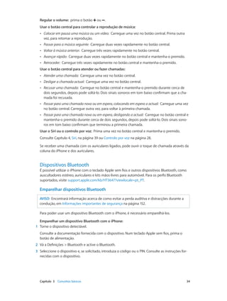 Regular o volume: prima o botão ou . 
Usar o botão central para controlar a reprodução de música: 
•• Colocar em pausa uma música ou um vídeo: Carregue uma vez no botão central. Prima outra 
vez, para retomar a reprodução. 
•• Passar para a música seguinte: Carregue duas vezes rapidamente no botão central. 
•• Voltar à música anterior: Carregue três vezes rapidamente no botão central. 
•• Avançar rápido: Carregue duas vezes rapidamente no botão central e mantenha-o premido. 
•• Retroceder: Carregue três vezes rapidamente no botão central e mantenha-o premido. 
Usar o botão central para atender ou fazer chamadas: 
•• Atender uma chamada: Carregue uma vez no botão central. 
•• Desligar a chamada actual: Carregue uma vez no botão central. 
•• Recusar uma chamada: Carregue no botão central e mantenha-o premido durante cerca de 
dois segundos, depois pode soltá-lo. Dois sinais sonoros em tom baixo confirmam que a cha-mada 
foi recusada. 
•• Passar para uma chamada nova ou em espera, colocando em espera a actual: Carregue uma vez 
no botão central. Carregue outra vez, para voltar à primeira chamada. 
•• Passar para uma chamada nova ou em espera, desligando a actual: Carregue no botão central e 
mantenha-o premido durante cerca de dois segundos, depois pode soltá-lo. Dois sinais sono-ros 
em tom baixo confirmam que terminou a primeira chamada. 
Usar o Siri ou o controlo por voz: Prima uma vez no botão central e mantenha-o premido. 
Consulte Capítulo 4, Siri, na página 39 ou Controlo por voz na página 28. 
Se receber uma chamada com os auriculares ligados, pode ouvir o toque de chamada através da 
coluna do iPhone e dos auriculares. 
Dispositivos Bluetooth 
É possível utilizar o iPhone com o teclado Apple sem fios e outros dispositivos Bluetooth, como 
auscultadores estéreo, auriculares e kits mãos-livres para automóvel. Para os perfis Bluetooth 
suportados, visite support.apple.com/kb/HT3647?viewlocale=pt_PT. 
Emparelhar dispositivos Bluetooth 
AVISO: Encontrará informação acerca de como evitar a perda auditiva e distracções durante a 
condução, em Informações importantes de segurança na página 152. 
Para poder usar um dispositivo Bluetooth com o iPhone, é necessário emparelhá-los. 
Emparelhar um dispositivo Bluetooth com o iPhone: 
1 Torne o dispositivo detectável. 
Consulte a documentação fornecida com o dispositivo. Num teclado Apple sem fios, prima o 
botão de alimentação. 
2 Vá a Definições > Bluetooth e active o Bluetooth. 
3 Seleccione o dispositivo e, se solicitado, introduza o código ou o PIN. Consulte as instruções for-necidas 
com o dispositivo. 
Capítulo 3 Conceitos básicos 34 
 