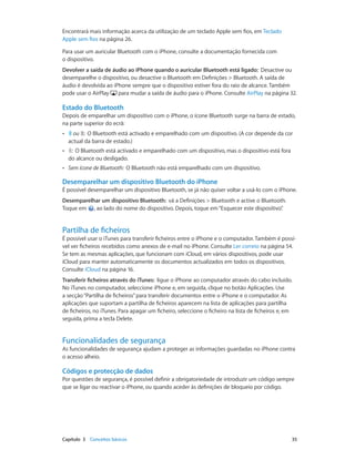 Encontrará mais informação acerca da utilização de um teclado Apple sem fios, em Teclado 
Apple sem fios na página 26. 
Para usar um auricular Bluetooth com o iPhone, consulte a documentação fornecida com 
o dispositivo. 
Devolver a saída de áudio ao iPhone quando o auricular Bluetooth está ligado: Desactive ou 
desemparelhe o dispositivo, ou desactive o Bluetooth em Definições > Bluetooth. A saída de 
áudio é devolvida ao iPhone sempre que o dispositivo estiver fora do raio de alcance. Também 
pode usar o AirPlay para mudar a saída de áudio para o iPhone. Consulte AirPlay na página 32. 
Estado do Bluetooth 
Depois de emparelhar um dispositivo com o iPhone, o ícone Bluetooth surge na barra de estado, 
na parte superior do ecrã: 
•• ou : O Bluetooth está activado e emparelhado com um dispositivo. (A cor depende da cor 
actual da barra de estado.) 
•• : O Bluetooth está activado e emparelhado com um dispositivo, mas o dispositivo está fora 
do alcance ou desligado. 
•• Sem ícone de Bluetooth: O Bluetooth não está emparelhado com um dispositivo. 
Desemparelhar um dispositivo Bluetooth do iPhone 
É possível desemparelhar um dispositivo Bluetooth, se já não quiser voltar a usá-lo com o iPhone. 
Desemparelhar um dispositivo Bluetooth: vá a Definições > Bluetooth e active o Bluetooth. 
Toque em , ao lado do nome do dispositivo. Depois, toque em “Esquecer este dispositivo”. 
Partilha de ficheiros 
É possível usar o iTunes para transferir ficheiros entre o iPhone e o computador. Também é possí-vel 
ver ficheiros recebidos como anexos de e-mail no iPhone. Consulte Ler correio na página 54. 
Se tem as mesmas aplicações, que funcionam com iCloud, em vários dispositivos, pode usar 
iCloud para manter automaticamente os documentos actualizados em todos os dispositivos. 
Consulte iCloud na página 16. 
Transferir ficheiros através do iTunes: ligue o iPhone ao computador através do cabo incluído. 
No iTunes no computador, seleccione iPhone e, em seguida, clique no botão Aplicações. Use 
a secção “Partilha de ficheiros” para transferir documentos entre o iPhone e o computador. As 
aplicações que suportam a partilha de ficheiros aparecem na lista de aplicações para partilha 
de ficheiros, no iTunes. Para apagar um ficheiro, seleccione o ficheiro na lista de ficheiros e, em 
seguida, prima a tecla Delete. 
Funcionalidades de segurança 
As funcionalidades de segurança ajudam a proteger as informações guardadas no iPhone contra 
o acesso alheio. 
Códigos e protecção de dados 
Por questões de segurança, é possível definir a obrigatoriedade de introduzir um código sempre 
que se ligar ou reactivar o iPhone, ou quando aceder às definições de bloqueio por código. 
Capítulo 3 Conceitos básicos 35 
 
