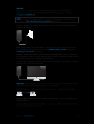 Bateria 
O iPhone tem uma bateria interna de iões de lítio recarregável. Encontrará mais infor-mação 
acerca da bateria (incluindo sugestões para maximizar a duração da bateria) em 
www.apple.com/pt/batteries. 
AVISO: Encontrará informação importante de segurança acerca da bateria e do carregamento 
do iPhone, em Informações importantes de segurança na página 152. 
Carregar a bateria: ligue o iPhone a uma tomada eléctrica através do cabo e do adaptador de 
corrente USB incluídos. 
Nota: Ligar o iPhone a uma tomada eléctrica pode iniciar uma cópia de segurança do iCloud 
ou a sincronização sem fios com o iTunes. Consulte Efectuar cópias do iPhone na página 157 e 
Sincronização com o iTunes na página 17. 
Carregar a bateria e sincronizar o iPhone através de um computador: ligue o iPhone ao com-putador 
através do cabo incluído. Em alternativa, ligue o iPhone ao computador através do cabo 
incluído e da base de ligação, disponível separadamente. 
A menos que o teclado tenha uma porta USB 3.0 ou 2.0 de alta potência, tem de ligar o iPhone a 
uma porta USB 3.0 ou 2.0 do computador. 
Importante: A bateria do iPhone pode gastar-se em vez de carregar, se o iPhone estiver ligado a 
um computador que está desligado, em pausa ou em suspensão. 
O ícone da bateria, no canto superior direito, mostra o nível ou o estado de carga da bateria. 
AA ccaarrrreeggaarr CCaarrrreeggaaddaa 
Apresentar a percentagem de carga da bateria: Vá a Definições > Geral > Utilização e active a 
definição em Bateria. 
Se carregar a bateria durante a sincronização ou enquanto usa o iPhone, o carregamento pode 
demorar mais tempo do que o normal. 
Capítulo 3 Conceitos básicos 37 
 