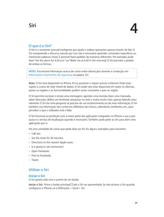 4 
Siri 
O que é o Siri? 
O Siri é o assistente pessoal inteligente que ajuda a realizar operações apenas através da fala. O 
Siri compreende o discurso natural, por isso não é necessário aprender comandos específicos ou 
memorizar palavras-chave. É possível fazer pedidos de maneiras diferentes. Por exemplo, pode 
dizer “Set the alarm for 6:30 a.m.” ou “Wake me at 6:30 in the morning”. O Siri percebe o pedido 
de ambas as formas. 
39 
AVISO: Encontrará informação acerca de como evitar distracções durante a condução, em 
Informações importantes de segurança na página 152. 
Nota: O Siri está disponível no iPhone 4S ou posterior e requer acesso à Internet. Pode estar 
sujeito a custos de rede móvel de dados. O Siri pode não estar disponível em todos os idiomas, 
países ou regiões e as funcionalidades podem variar consoante o país ou região. 
O Siri permite escrever e enviar uma mensagem, agendar uma reunião, fazer uma chamada, 
obter direcções, definir um lembrete, pesquisar na web e muito muito mais, apenas falando natu-ralmente. 
O Siri faz uma pergunta se precisar de um esclarecimento ou de mais informação. O Siri 
também usa informação dos contactos, biblioteca de música, calendários, lembretes, etc., para 
perceber o que o utilizador está a falar. 
O Siri funciona na perfeição com a maior parte das aplicações integradas no iPhone e usa a pes-quisa 
e o serviço de localização quando é necessário. Também pode pedir ao Siri para abrir uma 
aplicações por si. 
Há uma variedade de coisas que pode dizer ao Siri. Eis alguns exemplos, para iniciantes: 
•• Call Joe; 
•• Set the timer for 30 minutes; 
•• Directions to the nearest Apple store; 
•• Is it going to rain tomorrow?; 
•• Open Passbook; 
•• Post to Facebook; 
•• Tweet. 
Utilizar o Siri 
Iniciar o Siri 
O Siri ganha vida com o premir de um botão. 
Iniciar o Siri: Prima o botão principal até o Siri ser apresentado. Se não activou o Siri quando 
configurou o iPhone, vá a Definições > Geral > Siri. 
 