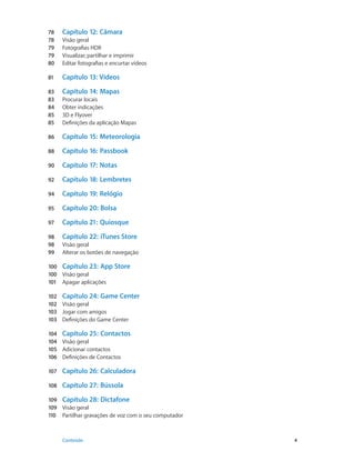 78 Capítulo 12: Câmara 
78 Visão geral 
79 Fotografias HDR 
79 Visualizar, partilhar e imprimir 
80 Editar fotografias e encurtar vídeos 
81 Capítulo 13: Vídeos 
83 Capítulo 14: Mapas 
83 Procurar locais 
84 Obter indicações 
85 3D e Flyover 
85 Definições da aplicação Mapas 
86 Capítulo 15: Meteorologia 
88 Capítulo 16: Passbook 
90 Capítulo 17: Notas 
92 Capítulo 18: Lembretes 
94 Capítulo 19: Relógio 
95 Capítulo 20: Bolsa 
97 Capítulo 21: Quiosque 
98 Capítulo 22: iTunes Store 
98 Visão geral 
99 Alterar os botões de navegação 
100 Capítulo 23: App Store 
100 Visão geral 
101 Apagar aplicações 
102 Capítulo 24: Game Center 
102 Visão geral 
103 Jogar com amigos 
103 Definições do Game Center 
104 Capítulo 25: Contactos 
104 Visão geral 
105 Adicionar contactos 
106 Definições de Contactos 
107 Capítulo 26: Calculadora 
108 Capítulo 27: Bússola 
109 Capítulo 28: Dictafone 
109 Visão geral 
110 Partilhar gravações de voz com o seu computador 
Conteúdo 4 
 