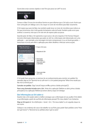 Ouvirá dois sinais sonoros rápidos e verá “Em que posso ser útil?” no ecrã. 
Comece a falar. O ícone de microfone ilumina-se para informar que o Siri está a ouvir. Assim que 
tiver começado um diálogo com o Siri, toque no ícone de microfone para falar novamente. 
O Siri espera que pare de falar, mas também pode tocar no ícone de microfone para indicar ao 
Siri que já terminou. Isto é útil quando há bastante ruído de fundo. Também pode servir para 
acelerar a conversa, visto que o Siri não tem de esperar pela sua pausa. 
Quando parar de falar, o Siri apresenta o que ouviu e dá uma resposta. O Siri fornece frequen-temente 
informação relacionada, que pode ser útil. Se a informação está relacionada com uma 
aplicação — por exemplo, uma mensagem de texto composta por si ou um local que pediu — 
basta tocar no ecrã, para abrir a aplicação para obter detalhes e efectuar outras acções. 
OO qquuee oo SSiirrii oouuvviiuu 
RReessppoossttaa ddoo SSiirrii 
Informação 
relacionada — 
toque para abrir 
a aplicação. 
Toque para falar 
com o Siri. 
O Siri pode fazer perguntas, se precisar de um esclarecimento para concluir um pedido. Por 
exemplo, diga ao Siri “Remind me to call mom” e o Siri poderá perguntar “What time would you 
like me to remind you?”. 
Cancelar um pedido: Diga “cancel”, toque em ou prima o botão principal . 
Parar uma chamada iniciada com o Siri: Antes de a aplicação Telefone se abrir, prima o botão 
principal . Se a aplicação Telefone já estiver aberta, toque em Desligar. 
Dar informações ao Siri sobre si 
Quanto mais o Siri souber sobre si, melhor consegue usar a informação em seu auxílio. O Siri obtém 
a sua informação a partir da sua ficha de informação pessoal (“Os meus dados”) nos Contactos. 
Diga ao Siri quem é: Vá a Definições > Geral > Siri > “Os meus dados” e, em seguida, toque no 
seu nome. 
Coloque o seu endereço de casa e do trabalho na sua ficha, para poder fazer pedidos como “How 
do I get home?” e “Remind me to call Bob when I get to work.” 
Capítulo 4 Siri 40 
 