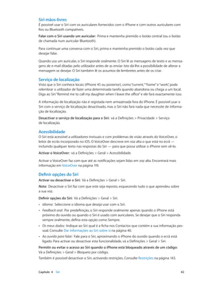 Siri mãos-livres 
É possível usar o Siri com os auriculares fornecidos com o iPhone e com outros auriculares com 
fios ou Bluetooth compatíveis. 
Falar com o Siri usando um auricular: Prima e mantenha premido o botão central (ou o botão 
de chamada num auricular Bluetooth). 
Para continuar uma conversa com o Siri, prima e mantenha premido o botão cada vez que 
desejar falar. 
Quando usa um auricular, o Siri responde oralmente. O Siri lê as mensagens de texto e as mensa-gens 
de e-mail ditadas pelo utilizador antes de as enviar. Isto dá-lhe a possibilidade de alterar a 
mensagem se desejar. O Siri também lê os assuntos de lembretes antes de os criar. 
Serviço de localização 
Visto que o Siri conhece locais (iPhone 4S ou posterior), como “current,” “home” e “work”, pode 
relembrar o utilizador de fazer uma determinada tarefa quando abandona ou chega a um local. 
Diga ao Siri “Remind me to call my daughter when I leave the office” e ele fará exactamente isso. 
A informação de localização não é registada nem armazenada fora do iPhone. É possível usar o 
Siri com o serviço de localização desactivado, mas o Siri não fará nada que necessite de informa-ção 
de localização. 
Desactivar o serviço de localização para o Siri: vá a Definições > Privacidade > Serviço 
de localização. 
Acessibilidade 
O Siri está acessível a utilizadores invisuais e com problemas de visão através do VoiceOver, o 
leitor de ecrãs incorporado no iOS. O VoiceOver descreve em voz alta o que está no ecrã — 
incluindo qualquer texto nas respostas do Siri — para que possa utilizar o iPhone sem vê-lo. 
Activar o VoiceOver: vá a Definições > Geral > Acessibilidade. 
Activar o VoiceOver faz com que até as notificações sejam lidas em voz alta. Encontrará mais 
informação em VoiceOver na página 119. 
Definir opções do Siri 
Activar ou desactivar o Siri: Vá a Definições > Geral > Siri. 
Nota: Desactivar o Siri faz com que este seja reposto, esquecendo tudo o que aprendeu sobre 
a sua voz. 
Definir opções do Siri: Vá a Definições > Geral > Siri. 
•• Idioma: Seleccione o idioma que deseja usar com o Siri. 
•• Feedback oral: Por predefinição, o Siri responde oralmente apenas quando o iPhone está 
próximo do ouvido ou quando o Siri é usado com auriculares. Se desejar que o Siri responda 
sempre oralmente, defina esta opção como Sempre. 
•• Os meus dados: Indique ao Siri qual é a ficha nos Contactos que contém a sua informação pes-soal. 
Consulte Dar informações ao Siri sobre si na página 40. 
•• Ao ouvido para falar: Fale para o Siri, aproximando o iPhone do ouvido quando o ecrã está 
ligado. Para activar ou desactivar esta funcionalidade, vá a Definições > Geral > Siri. 
Permitir ou evitar o acesso ao Siri quando o iPhone está bloqueado através de um código: 
Vá a Definições > Geral > Bloqueio por código. 
Também é possível desactivar o Siri, activando restrições. Consulte Restrições na página 143. 
Capítulo 4 Siri 42 
 