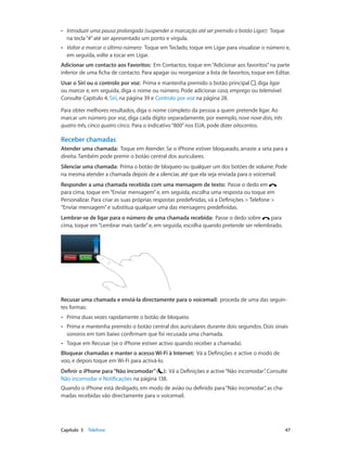 •• Introduzir uma pausa prolongada (suspender a marcação até ser premido o botão Ligar): Toque 
na tecla “#” até ser apresentado um ponto e vírgula. 
•• Voltar a marcar o último número: Toque em Teclado, toque em Ligar para visualizar o número e, 
em seguida, volte a tocar em Ligar. 
Adicionar um contacto aos Favoritos: Em Contactos, toque em “Adicionar aos favoritos” na parte 
inferior de uma ficha de contacto. Para apagar ou reorganizar a lista de favoritos, toque em Editar. 
Usar o Siri ou o controlo por voz: Prima e mantenha premido o botão principal , diga ligar 
ou marcar e, em seguida, diga o nome ou número. Pode adicionar casa, emprego ou telemóvel. 
Consulte Capítulo 4, Siri, na página 39 e Controlo por voz na página 28. 
Para obter melhores resultados, diga o nome completo da pessoa a quem pretende ligar. Ao 
marcar um número por voz, diga cada dígito separadamente, por exemplo, nove nove dois, três 
quatro três, cinco quatro cinco. Para o indicativo “800” nos EUA, pode dizer oitocentos. 
Receber chamadas 
Atender uma chamada: Toque em Atender. Se o iPhone estiver bloqueado, arraste a seta para a 
direita. Também pode premir o botão central dos auriculares. 
Silenciar uma chamada: Prima o botão de bloqueio ou qualquer um dos botões de volume. Pode 
na mesma atender a chamada depois de a silenciar, até que ela seja enviada para o voicemail. 
Responder a uma chamada recebida com uma mensagem de texto: Passe o dedo em 
para cima, toque em “Enviar mensagem” e, em seguida, escolha uma resposta ou toque em 
Personalizar. Para criar as suas próprias respostas predefinidas, vá a Definições > Telefone > 
“Enviar mensagem” e substitua qualquer uma das mensagens predefinidas. 
Lembrar-se de ligar para o número de uma chamada recebida: Passe o dedo sobre para 
cima, toque em “Lembrar mais tarde” e, em seguida, escolha quando pretende ser relembrado. 
Recusar uma chamada e enviá-la directamente para o voicemail: proceda de uma das seguin-tes 
formas: 
•• Prima duas vezes rapidamente o botão de bloqueio. 
•• Prima e mantenha premido o botão central dos auriculares durante dois segundos. Dois sinais 
sonoros em tom baixo confirmam que foi recusada uma chamada. 
•• Toque em Recusar (se o iPhone estiver activo quando receber a chamada). 
Bloquear chamadas e manter o acesso Wi-Fi à Internet: Vá a Definições e active o modo de 
voo, e depois toque em Wi-Fi para activá-lo. 
Definir o iPhone para “Não incomodar” ( ): Vá a Definições e active “Não incomodar”. Consulte 
Não incomodar e Notificações na página 138. 
Quando o iPhone está desligado, em modo de avião ou definido para “Não incomodar”, as cha-madas 
recebidas vão directamente para o voicemail. 
Capítulo 5 Telefone 47 
 