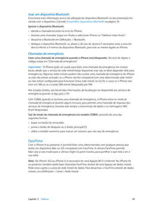 Usar um dispositivo Bluetooth 
Encontrará mais informação acerca da utilização do dispositivo Bluetooth na documentação for-necida 
com o dispositivo. Consulte Emparelhar dispositivos Bluetooth na página 34. 
Ignorar o dispositivo Bluetooth: 
•• atenda a chamada tocando no ecrã do iPhone; 
•• durante uma chamada, toque em Áudio e seleccione iPhone ou “Telefone mãos-livres”; 
•• desactive o Bluetooth em Definições > Bluetooth; 
•• desligue o dispositivo Bluetooth, ou afaste-o do raio de alcance É necessário estar a uma dis-tância 
inferior a 9 metros do dispositivo Bluetooth, para este se manter ligado ao iPhone. 
Chamadas de emergência 
Fazer uma chamada de emergência quando o iPhone está bloqueado: No ecrã de digitar o 
código, toque em “Chamada de emergência”. 
Importante: O iPhone pode ser usado para fazer uma chamada de emergência em muitos 
locais, desde que o serviço de rede móvel esteja disponível, mas não se deve depender dele para 
emergências. Algumas redes móveis podem não aceitar uma chamada de emergência do iPhone 
se este não estiver activado, se o iPhone não for compatível com uma determinada rede móvel 
ou não estiver configurado para funcionar nessa rede móvel, ou (se for o caso) se o iPhone não 
tiver um SIM ou se o cartão SIM estiver bloqueado por PIN. 
Nos Estados Unidos, são fornecidas informações de localização (se disponível) aos serviços de 
emergência quando se liga para o 911. 
Com CDMA, quando se termina uma chamada de emergência, o iPhone entra no modo de 
chamada de emergência durante alguns minutos para permitir uma chamada de resposta dos 
serviços de emergência. Durante este tempo, a transmissão de dados e as mensagens SMS 
ficam bloqueadas. 
Sair do modo de chamada de emergência (no modelo CDMA): proceda de uma das 
seguintes formas: 
•• toque no botão de retroceder; 
•• prima o botão de bloqueio ou o botão principal ; 
•• utilize o teclado numérico para marcar um número que não seja de emergência. 
FaceTime 
Com o iPhone 4 ou posterior, é possível fazer uma videochamada com qualquer pessoa que 
tenha um dispositivo Mac ou iOS compatível com FaceTime. A câmara FaceTime permite 
falar cara a cara; mude para a câmara iSight na parte traseira, para partilhar o que está a ver à 
sua volta. 
Nota: No iPhone 3GS ou iPhone 4, é necessário ter uma ligação Wi-Fi à Internet. No iPhone 4S 
ou posterior, também pode fazer chamadas FaceTime através de uma ligação de dados móvel. 
Pode estar sujeito a custos de rede móvel de dados. Para desactivar o FaceTime através de dados 
móveis, vá a Definições > Geral > Rede móvel. 
Capítulo 5 Telefone 49 
 