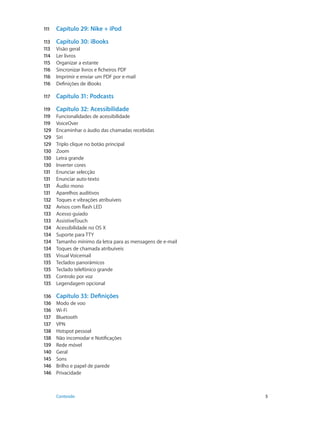 111 Capítulo 29: Nike + iPod 
113 Capítulo 30: iBooks 
113 Visão geral 
114 Ler livros 
115 Organizar a estante 
116 Sincronizar livros e ficheiros PDF 
116 Imprimir e enviar um PDF por e-mail 
116 Definições de iBooks 
117 Capítulo 31: Podcasts 
119 Capítulo 32: Acessibilidade 
119 Funcionalidades de acessibilidade 
119 VoiceOver 
129 Encaminhar o áudio das chamadas recebidas 
129 Siri 
129 Triplo clique no botão principal 
130 Zoom 
130 Letra grande 
130 Inverter cores 
131 Enunciar selecção 
131 Enunciar auto-texto 
131 Áudio mono 
131 Aparelhos auditivos 
132 Toques e vibrações atribuíveis 
132 Avisos com flash LED 
133 Acesso guiado 
133 AssistiveTouch 
134 Acessibilidade no OS X 
134 Suporte para TTY 
134 Tamanho mínimo da letra para as mensagens de e-mail 
134 Toques de chamada atribuíveis 
135 Visual Voicemail 
135 Teclados panorâmicos 
135 Teclado telefónico grande 
135 Controlo por voz 
135 Legendagem opcional 
136 Capítulo 33: Definições 
136 Modo de voo 
136 Wi-Fi 
137 Bluetooth 
137 VPN 
138 Hotspot pessoal 
138 Não incomodar e Notificações 
139 Rede móvel 
140 Geral 
145 Sons 
146 Brilho e papel de parede 
146 Privacidade 
Conteúdo 5 
 