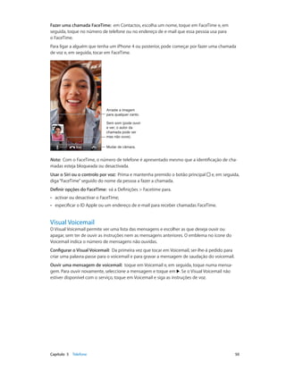 Fazer uma chamada FaceTime: em Contactos, escolha um nome, toque em FaceTime e, em 
seguida, toque no número de telefone ou no endereço de e-mail que essa pessoa usa para 
o FaceTime. 
Para ligar a alguém que tenha um iPhone 4 ou posterior, pode começar por fazer uma chamada 
de voz e, em seguida, tocar em FaceTime. 
Arraste a imagem 
para qualquer canto. 
Sem som (pode ouvir 
e ver; o autor da 
chamada pode ver 
mas não ouve). 
MMuuddaarr ddee ccââmmaarraa.. 
Nota: Com o FaceTime, o número de telefone é apresentado mesmo que a identificação de cha-madas 
esteja bloqueada ou desactivada. 
Usar o Siri ou o controlo por voz: Prima e mantenha premido o botão principal e, em seguida, 
diga “FaceTime” seguido do nome da pessoa a fazer a chamada. 
Definir opções do FaceTime: vá a Definições > Facetime para. 
•• activar ou desactivar o FaceTime; 
•• especificar o ID Apple ou um endereço de e-mail para receber chamadas FaceTime. 
Visual Voicemail 
O Visual Voicemail permite ver uma lista das mensagens e escolher as que deseja ouvir ou 
apagar, sem ter de ouvir as instruções nem as mensagens anteriores. O emblema no ícone do 
Voicemail indica o número de mensagens não ouvidas. 
Configurar o Visual Voicemail: Da primeira vez que tocar em Voicemail, ser-lhe-á pedido para 
criar uma palavra-passe para o voicemail e para gravar a mensagem de saudação do voicemail. 
Ouvir uma mensagem de voicemail: toque em Voicemail e, em seguida, toque numa mensa-gem. 
Para ouvir novamente, seleccione a mensagem e toque em . Se o Visual Voicemail não 
estiver disponível com o serviço, toque em Voicemail e siga as instruções de voz. 
Capítulo 5 Telefone 50 
 