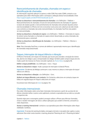 Reencaminhamento de chamadas, chamadas em espera e 
identificação de chamadas 
As informações seguintes aplicam-se apenas a redes GSM. Para redes CDMA, contacte a sua 
operadora para obter informações sobre a activação e utilização destas funcionalidades. Visite 
http://support.apple.com/kb/HT4515?viewlocale=pt_PT. 
Activar ou desactivar o reencaminhamento de chamadas: vá a Definições > Telefone > 
Reencaminhamento de chamadas. O ícone de reencaminhamento de chamadas ( ) aparece 
na barra de estado quando o reencaminhamento de chamadas está activado. Quando activar 
esta funcionalidade no iPhone, tem de se encontrar numa zona com cobertura da rede móvel; 
caso contrário as chamadas não serão reencaminhadas. As chamadas FaceTime não podem 
ser reencaminhadas. 
Activar ou desactivar a chamada em espera: vá a Definições > Telefone > Chamada em espera. 
Se estiver numa chamada e a chamada em espera estiver desactivada, as outras chamadas vão 
directamente para o voicemail. 
Activar ou desactivar a identificação de chamadas: vá a Definições > Telefone > Mostrar o 
meu número. 
Nota: Para chamadas FaceTime, o número de telefone é apresentado mesmo que a identificação 
de chamadas esteja desactivada. 
Toques, interruptor de toque/silêncio e vibração 
O iPhone é fornecido com toques de chamada, que tocam para assinalar a recepção de chama-das, 
alarmes do relógio e para o temporizador do relógio. Também pode comprar toques de cha-mada 
a partir de músicas no iTunes. Consulte Capítulo 22, iTunes Store, na página 98. 
Definir o toque predefinido: vá a Definições > Sons > Toque. 
Activar ou desactivar o toque: mude a posição do interruptor na lateral iPhone. 
Importante: Os alarmes do Relógio continuam a soar, mesmo se colocar o interruptor de toque/ 
silêncio em silêncio. 
Activar ou desactivar a vibração: vá a Definições > Sons. 
Atribuir um toque diferente a um contacto: Em Contactos, seleccione um contacto, toque em 
Editar, em seguida toque em Toque e seleccione um toque. 
Encontrará mais informação em Sons na página 145. 
Chamadas internacionais 
Para obter informações sobre como fazer chamadas internacionais a partir da sua área de resi-dência, 
incluindo tarifas e outros custos aplicáveis, contacte a operadora da sua rede ou consulte 
o respectivo site. 
Quando viajar para o estrangeiro, poderá conseguir utilizar o iPhone para efectuar chamadas, 
enviar e receber mensagens de texto e utilizar aplicações que acedem à Internet, consoante as 
redes disponíveis. 
Activar o roaming internacional: contacte a sua operadora para obter informações sobre dispo-nibilidade 
e tarifários. 
Importante: O serviço de roaming de dados, mensagens de texto e voz pode estar sujeito a custos 
adicionais. Para evitar custos durante o roaming, desactive “Roaming de voz” e “Roaming de dados”. 
Capítulo 5 Telefone 52 
 