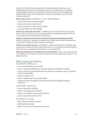 Se tiver um iPhone 4S ou posterior que tenha sido activado para funcionar numa rede 
CDMA, poderá ser possível usar redes GSM em roaming, se o telefone tiver um cartão SIM 
instalado. Usado em roaming numa rede GSM, o iPhone tem acesso às funcionalidades da 
rede GSM. Podem aplicar-se custos adicionais. Contacte a sua operadora caso necessite de 
informação adicional. 
Definir opções da rede: Vá a Definições > Geral > “Rede móvel”, para: 
•• activar ou desactivar o roaming de dados; 
•• activar ou desactivar os dados móveis; 
•• activar ou desactivar o roaming de voz (CDMA); 
•• usar redes GSM no estrangeiro (CDMA). 
Desactivar os serviços de rede móvel: vá a Definições, active o modo de voo e, em seguida, 
toque em Wi-Fi para activá-lo. As chamadas recebidas são enviadas para o voicemail. Para reto-mar 
o serviço de rede móvel, desactive o modo de voo. 
Adicionar automaticamente o prefixo ou indicativo de país para chamadas para os EUA: 
(GSM) Vá a Definições > Telefone e, em seguida, active o “Apoio internacional”. Isto permite usar 
os contactos e favoritos para fazer chamadas no estrangeiro. 
Escolher uma operadora de rede: Vá a Definições > Rede móvel. Esta opção só está disponível 
quando estiver a viajar num local fora da sua rede móvel e com operadoras que tenham acordos 
de roaming com a sua operadora. Consulte Rede móvel na página 139. 
Obter voicemail quando o Visual Voicemail não está disponível: marque o seu próprio número 
(com CDMA, adicione # após o seu número) ou toque e mantenha o dedo sobre o número “1” no 
teclado numérico. 
Definir opções para Telefone 
Vá a Definições > Telefone, para: 
•• ver o número de telefone do seu iPhone; 
•• alterar as respostas predefinidas por mensagem de texto para chamadas recebidas; 
•• activar ou desactivar o reencaminhamento de chamadas, a chamada em espera e a identifica-ção 
de chamadas (GSM); 
•• activar ou desactivar TTY; 
•• alterar a sua palavra-passe do voicemail (GSM); 
•• solicitar um PIN para desbloquear o SIM quando liga o iPhone (exigido por algumas 
operadoras). 
vá a Definições > Facetime para: 
•• activar ou desactivar o FaceTime; 
•• utilizar o seu ID Apple para o FaceTime; 
•• adicionar um endereço de e-mail para o FaceTime; 
•• activar ou desactivar os dados móveis. 
Vá a Definições > Sons, para: 
•• definir toques de chamada e volume; 
•• definir opções de vibração; 
•• definir o som para novas mensagens de voicemail. 
Capítulo 5 Telefone 53 
 