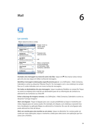 6 
54 
Mail 
Ler correio 
AAlltteerraarr ccaaiixxaass ddee ccoorrrreeiioo oouu ccoonnttaass.. 
Apagar, mover ou 
marcar várias 
mensagens 
Pesquisar esta 
caixa de correio. 
VVIIPP 
Altere o comprimento 
da pré-visualização 
em Definições > Mail, 
Contactos, Calendário. 
Redigir uma 
mensagem. 
Assinalar uma mensagem ou marcá-la como não lida: toque em . Para marcar várias mensa-gens 
de uma vez, toque em Editar na lista de mensagens. 
Identificar mensagem endereçadas especificamente para si: vá a Definições > Mail, Contactos, 
Calendário e active ou desactive “Mostrar Para/Cc”. As mensagens com o seu endereço no campo 
Para ou Cc estão indicadas com um ícone na lista de mensagens. 
Ver todos os destinatários de uma mensagem: toque na palavras Detalhes no campo De. Toque 
no nome ou endereço de e-mail de um destinatário para ver as informações de contacto ou 
adicioná-lo aos Contactos ou à lista VIP. 
Evitar a descarga de imagens remotas: vá a Definições > Mail, Contactos, Calendário e active ou 
desactive “Carregar imagens”. 
Abrir uma ligação: Toque na ligação para usar a acção predefinida ou toque e mantenha pre-mida 
a ligação para ver outras acções. Por exemplo, em relação a um endereço, é possível mos-trar 
a localização na aplicação Mapas ou adicioná-lo a Contactos. No caso de uma ligação web, 
pode adicioná-la à lista de leitura. 
Abrir um convite para uma reunião ou um anexo: toque no elemento. Se o anexo puder ser 
usado por várias aplicações, toque e mantenha o dedo para seleccionar uma aplicação que fun-ciona 
com o ficheiro. 
 
