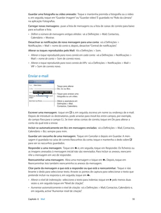 Guardar uma fotografia ou vídeo anexado: Toque e mantenha premida a fotografia ou o vídeo 
e, em seguida, toque em “Guardar imagem” ou “Guardar vídeo”. É guardado no “Rolo da câmara” 
na aplicação Fotografias. 
Carregar novas mensagens: puxe a lista de mensagens ou a lista de caixas de correio para baixo 
para actualizar a lista. 
•• Definir o número de mensagens antigas obtidas: vá a Definições > Mail, Contactos, 
Calendário > Mostrar. 
Desactivar as notificações de nova mensagem para uma conta: vá a Definições > 
Notificações > Mail > nome da conta e, depois, desactive “Central de notificações”. 
Alterar os toques reproduzidos pelo Mail: Vá a Definições > Som. 
•• Alterar o toque reproduzido para novo correio em cada conta: vá a Definições > Notificações > 
Mail > nome de conta > Som de correio novo. 
•• Alterar o toque reproduzido para novo correio de VIPs: vá a Definições > Notificações > Mail > 
VIP > Som de correio novo. 
Enviar e-mail 
Toque para alterar 
De, Cc ou Bcc. 
Toque para anexar uma 
fotografia ou um vídeo. 
Altere a assinatura em 
Definições > Mail, 
Contactos, Calendário. 
Escrever uma mensagem: toque em e, em seguida, escreva um nome ou endereço de e-mail. 
Depois de introduzir os destinatários, pode arrastar para movê-los entre campos, por exemplo, 
do campo Para para o campo Cc. Se tiver várias contas de correio, toque em De para alterar a 
conta da qual está a enviar. 
Incluir-se automaticamente em Bcc em mensagens enviadas: vá a Definições > Mail, Contactos, 
Calendário > Bcc sempre para mim. 
Guardar um rascunho de uma mensagem: Toque em Cancelar e depois em Guardar. A men-sagem 
é guardada na caixa de correio Rascunhos da conta. toque e mantenha o dedo sobre 
para ver os rascunhos guardados. 
Responder a uma mensagem: Toque em e, em seguida, toque em Responder. Os ficheiros ou 
as imagens anexados à mensagem inicial não são reenviados. Para incluir os anexos, reencami-nhe 
a mensagem em vez de responder. 
Reencaminhar uma mensagem: Abra uma mensagem e toque em . Depois, toque em 
Reencaminhar. Isto também reencaminha os anexos da mensagem. 
Citar parte da mensagem a que está a responder ou que está a reencaminhar: Toque e não 
levante o dedo para seleccionar texto. Arraste os pontos de captura para seleccionar o texto que 
pretende incluir na resposta e, em seguida, toque em . 
•• Alterar o nível de indentação: seleccione o texto para indentar, toque em pelo menos duas 
vezes e, em seguida toque em “Nível de citação”. 
•• Aumentar automaticamente o nível de citação: vá a Definições > Mail, Contactos, Calendário e, 
em seguida, active “Aumentar nível de citação”. 
Capítulo 6 Mail 55 
 
