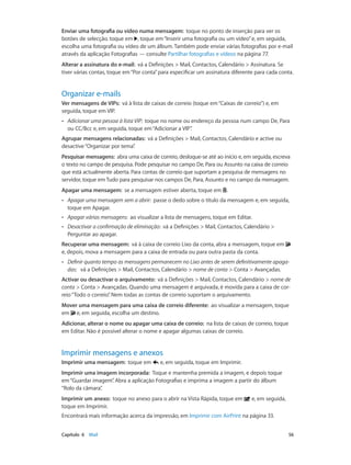 Enviar uma fotografia ou vídeo numa mensagem: toque no ponto de inserção para ver os 
botões de selecção. toque em , toque em “Inserir uma fotografia ou um vídeo” e, em seguida, 
escolha uma fotografia ou vídeo de um álbum. Também pode enviar várias fotografias por e-mail 
através da aplicação Fotografias — consulte Partilhar fotografias e vídeos na página 77. 
Alterar a assinatura do e-mail: vá a Definições > Mail, Contactos, Calendário > Assinatura. Se 
tiver várias contas, toque em “Por conta” para especificar um assinatura diferente para cada conta. 
Organizar e-mails 
Ver mensagens de VIPs: vá à lista de caixas de correio (toque em “Caixas de correio”) e, em 
seguida, toque em VIP. 
•• Adicionar uma pessoa à lista VIP: toque no nome ou endereço da pessoa num campo De, Para 
ou CC/Bcc e, em seguida, toque em “Adicionar a VIP”. 
Agrupar mensagens relacionadas: vá a Definições > Mail, Contactos, Calendário e active ou 
desactive “Organizar por tema”. 
Pesquisar mensagens: abra uma caixa de correio, desloque-se até ao início e, em seguida, escreva 
o texto no campo de pesquisa. Pode pesquisar no campo De, Para ou Assunto na caixa de correio 
que está actualmente aberta. Para contas de correio que suportam a pesquisa de mensagens no 
servidor, toque em Tudo para pesquisar nos campos De, Para, Assunto e no campo da mensagem. 
Apagar uma mensagem: se a mensagem estiver aberta, toque em . 
•• Apagar uma mensagem sem a abrir: passe o dedo sobre o título da mensagem e, em seguida, 
toque em Apagar. 
•• Apagar várias mensagens: ao visualizar a lista de mensagens, toque em Editar. 
•• Desactivar a confirmação de eliminação: vá a Definições > Mail, Contactos, Calendário > 
Perguntar ao apagar. 
Recuperar uma mensagem: vá à caixa de correio Lixo da conta, abra a mensagem, toque em 
e, depois, mova a mensagem para a caixa de entrada ou para outra pasta da conta. 
•• Definir quanto tempo as mensagens permanecem no Lixo antes de serem definitivamente apaga-das: 
vá a Definições > Mail, Contactos, Calendário > nome de conta > Conta > Avançadas. 
Activar ou desactivar o arquivamento: vá a Definições > Mail, Contactos, Calendário > nome de 
conta > Conta > Avançadas. Quando uma mensagem é arquivada, é movida para a caixa de cor-reio 
“Todo o correio”. Nem todas as contas de correio suportam o arquivamento. 
Mover uma mensagem para uma caixa de correio diferente: ao visualizar a mensagem, toque 
em e, em seguida, escolha um destino. 
Adicionar, alterar o nome ou apagar uma caixa de correio: na lista de caixas de correio, toque 
em Editar. Não é possível alterar o nome e apagar algumas caixas de correio. 
Imprimir mensagens e anexos 
Imprimir uma mensagem: toque em e, em seguida, toque em Imprimir. 
Imprimir uma imagem incorporada: Toque e mantenha premida a imagem, e depois toque 
em “Guardar imagem”. Abra a aplicação Fotografias e imprima a imagem a partir do álbum 
“Rolo da câmara”. 
Imprimir um anexo: toque no anexo para o abrir na Vista Rápida, toque em e, em seguida, 
toque em Imprimir. 
Encontrará mais informação acerca da impressão, em Imprimir com AirPrint na página 33. 
Capítulo 6 Mail 56 
 