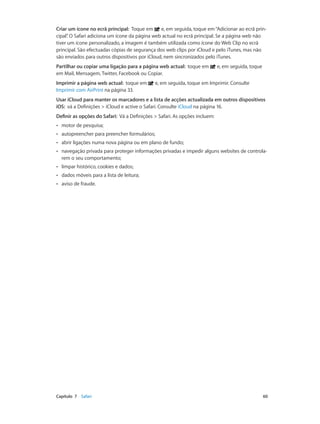 Criar um ícone no ecrã principal: Toque em e, em seguida, toque em “Adicionar ao ecrã prin-cipal”. 
O Safari adiciona um ícone da página web actual no ecrã principal. Se a página web não 
tiver um ícone personalizado, a imagem é também utilizada como ícone do Web Clip no ecrã 
principal. São efectuadas cópias de segurança dos web clips por iCloud e pelo iTunes, mas não 
são enviados para outros dispositivos por iCloud, nem sincronizados pelo iTunes. 
Partilhar ou copiar uma ligação para a página web actual: toque em e, em seguida, toque 
em Mail, Mensagem, Twitter, Facebook ou Copiar. 
Imprimir a página web actual: toque em e, em seguida, toque em Imprimir. Consulte 
Imprimir com AirPrint na página 33. 
Usar iCloud para manter os marcadores e a lista de acções actualizada em outros dispositivos 
iOS: vá a Definições > iCloud e active o Safari. Consulte iCloud na página 16. 
Definir as opções do Safari: Vá a Definições > Safari. As opções incluem: 
•• motor de pesquisa; 
•• autopreencher para preencher formulários; 
•• abrir ligações numa nova página ou em plano de fundo; 
•• navegação privada para proteger informações privadas e impedir alguns websites de controla-rem 
o seu comportamento; 
•• limpar histórico, cookies e dados; 
•• dados móveis para a lista de leitura; 
•• aviso de fraude. 
Capítulo 7 Safari 60 
 