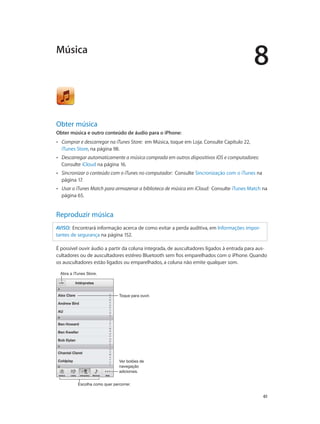 8 
Música 
Obter música 
Obter música e outro conteúdo de áudio para o iPhone: 
•• Comprar e descarregar na iTunes Store: em Música, toque em Loja. Consulte Capítulo 22, 
iTunes Store, na página 98. 
•• Descarregar automaticamente a música comprada em outros dispositivos iOS e computadores: 
Consulte iCloud na página 16. 
•• Sincronizar o conteúdo com o iTunes no computador: Consulte Sincronização com o iTunes na 
página 17. 
•• Usar o iTunes Match para armazenar a biblioteca de música em iCloud: Consulte iTunes Match na 
página 65. 
61 
Reproduzir música 
AVISO: Encontrará informação acerca de como evitar a perda auditiva, em Informações impor-tantes 
de segurança na página 152. 
É possível ouvir áudio a partir da coluna integrada, de auscultadores ligados à entrada para aus-cultadores 
ou de auscultadores estéreo Bluetooth sem fios emparelhados com o iPhone. Quando 
os auscultadores estão ligados ou emparelhados, a coluna não emite qualquer som. 
AAbbrraa aa iiTTuunneess SSttoorree.. 
TTooqquuee ppaarraa oouuvviirr.. 
Ver botões de 
navegação 
adicionais. 
EEssccoollhhaa ccoommoo qquueerr ppeerrccoorrrreerr.. 
 