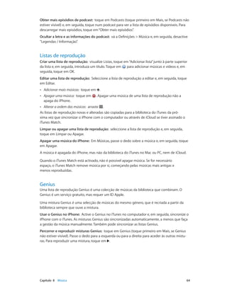 Obter mais episódios de podcast: toque em Podcasts (toque primeiro em Mais, se Podcasts não 
estiver visível) e, em seguida, toque num podcast para ver a lista de episódios disponíveis. Para 
descarregar mais episódios, toque em “Obter mais episódios”. 
Ocultar a letra e as informações do podcast: vá a Definições > Música e, em seguida, desactive 
“Legendas / Informação”. 
Listas de reprodução 
Criar uma lista de reprodução: visualize Listas, toque em “Adicionar lista” junto à parte superior 
da lista e, em seguida, introduza um título. Toque em para adicionar músicas e vídeos e, em 
seguida, toque em OK. 
Editar uma lista de reprodução: Seleccione a lista de reprodução a editar e, em seguida, toque 
em Editar. 
•• Adicionar mais músicas: toque em . 
•• Apagar uma música: toque em . Apagar uma música de uma lista de reprodução não a 
apaga do iPhone. 
•• Alterar a ordem das músicas: arraste . 
As listas de reprodução novas e alteradas são copiadas para a biblioteca do iTunes da pró-xima 
vez que sincronizar o iPhone com o computador ou através de iCloud se tiver assinado o 
iTunes Match. 
Limpar ou apagar uma lista de reprodução: seleccione a lista de reprodução e, em seguida, 
toque em Limpar ou Apagar. 
Apagar uma música do iPhone: Em Músicas, passe o dedo sobre a música e, em seguida, toque 
em Apagar. 
A música é apagada do iPhone, mas não da biblioteca do iTunes no Mac ou PC, nem de iCloud. 
Quando o iTunes Match está activado, não é possível apagar música. Se for necessário 
espaço, o iTunes Match remove música por si, começando pelas músicas mais antigas e 
menos reproduzidas. 
Genius 
Uma lista de reprodução Genius é uma colecção de músicas da biblioteca que combinam. O 
Genius é um serviço gratuito, mas requer um ID Apple. 
Uma mistura Genius é uma selecção de músicas do mesmo género, que é recriada a partir da 
biblioteca sempre que ouve a mistura. 
Usar o Genius no iPhone: Active o Genius no iTunes no computador e, em seguida, sincronize o 
iPhone com o iTunes. As misturas Genius são sincronizadas automaticamente, a menos que faça 
a gestão da música manualmente. Também pode sincronizar as listas Genius. 
Percorrer e reproduzir misturas Genius: toque em Genius (toque primeiro em Mais, se Genius 
não estiver visível). Passe o dedo para a esquerda ou para a direita para aceder às outras mistu-ras. 
Para reproduzir uma mistura, toque em . 
Capítulo 8 Música 64 
 