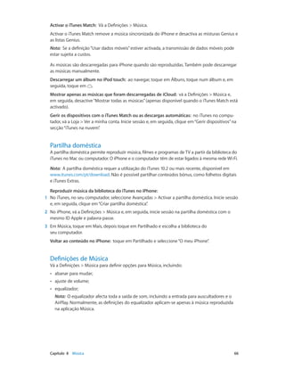 Activar o iTunes Match: Vá a Definições > Música. 
Activar o iTunes Match remove a música sincronizada do iPhone e desactiva as misturas Genius e 
as listas Genius. 
Nota: Se a definição “Usar dados móveis” estiver activada, a transmissão de dados móveis pode 
estar sujeita a custos. 
As músicas são descarregadas para iPhone quando são reproduzidas. Também pode descarregar 
as músicas manualmente. 
Descarregar um álbum no iPod touch: ao navegar, toque em Álbuns, toque num álbum e, em 
seguida, toque em . 
Mostrar apenas as músicas que foram descarregadas de iCloud: vá a Definições > Música e, 
em seguida, desactive “Mostrar todas as músicas” (apenas disponível quando o iTunes Match está 
activado). 
Gerir os dispositivos com o iTunes Match ou as descargas automáticas: no iTunes no compu-tador, 
vá a Loja > Ver a minha conta. Inicie sessão e, em seguida, clique em “Gerir dispositivos” na 
secção “iTunes na nuvem”. 
Partilha doméstica 
A partilha doméstica permite reproduzir música, filmes e programas de TV a partir da biblioteca do 
iTunes no Mac ou computador. O iPhone e o computador têm de estar ligados à mesma rede Wi-Fi. 
Nota: A partilha doméstica requer a utilização do iTunes 10.2 ou mais recente, disponível em 
www.itunes.com/pt/download. Não é possível partilhar conteúdos bónus, como folhetos digitais 
e iTunes Extras. 
Reproduzir música da biblioteca do iTunes no iPhone: 
1 No iTunes, no seu computador, seleccione Avançadas > Activar a partilha doméstica. Inicie sessão 
e, em seguida, clique em “Criar partilha doméstica”. 
2 No iPhone, vá a Definições > Música e, em seguida, inicie sessão na partilha doméstica com o 
mesmo ID Apple e palavra-passe. 
3 Em Música, toque em Mais, depois toque em Partilhado e escolha a biblioteca do 
seu computador. 
Voltar ao conteúdo no iPhone: toque em Partilhado e seleccione “O meu iPhone”. 
Definições de Música 
Vá a Definições > Música para definir opções para Música, incluindo: 
•• abanar para mudar; 
•• ajuste de volume; 
•• equalizador; 
Nota: O equalizador afecta toda a saída de som, incluindo a entrada para auscultadores e o 
AirPlay. Normalmente, as definições do equalizador aplicam-se apenas à música reproduzida 
na aplicação Música. 
Capítulo 8 Música 66 
 