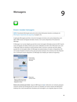 9 
68 
Mensagens 
Enviar e receber mensagens 
AVISO: Encontrará informação acerca de como evitar distracções durante a condução, em 
Informações importantes de segurança na página 152. 
A aplicação Mensagens permite a troca de mensagens de texto com outros dispositivos com 
SMS e MMS através da ligação de dados móvel, e com outros dispositivos iOS através do 
iMessage. 
O iMessage é um serviço Apple que permite enviar mensagens ilimitadas através de Wi-Fi (assim 
como de ligações de dados móveis) para outros utilizadores de iOS e OS X Mountain Lion. Com 
o iMessage, pode ver quando as outras pessoas estão a escrever e permitir que elas saibam 
quando leu as mensagens delas. As iMessages são apresentadas em todos os dispositivos iOS 
com sessão iniciada na mesma conta, para que possa começar uma conversa num dos dispositi-vos 
e continuá-la noutro dispositivo. As iMessages são cifradas, por razões de segurança. 
Toque no botão para anexar 
multimédia para incluir uma 
fotografia ou vídeo. 
O azul indica 
uma conversa 
iMessage. 
Toque para 
introduzir texto. 
Iniciar uma conversa por texto: toque em , toque em e seleccione um contacto, pesquise 
contactos através da introdução de um nome ou introduza um nome, número de telemóvel e 
endereço de e-mail manualmente. Introduza uma mensagem e, em seguida, toque em Enviar. 
 