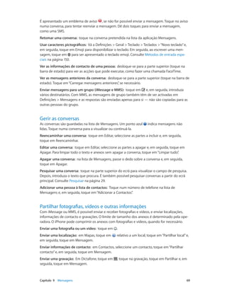 É apresentado um emblema de aviso , se não for possível enviar a mensagem. Toque no aviso 
numa conversa, para tentar reenviar a mensagem. Dê dois toques para enviar a mensagem, 
como uma SMS. 
Retomar uma conversa: toque na conversa pretendida na lista da aplicação Mensagens. 
Usar caracteres pictográficos: Vá a Definições > Geral > Teclado > Teclados > “Novo teclado” e, 
em seguida, toque em Emoji para disponibilizar o teclado. Em seguida, ao escrever uma men-sagem, 
toque em para ser apresentado o teclado emoji. Consulte Métodos de entrada espe-ciais 
na página 150. 
Ver as informações de contacto de uma pessoa: desloque-se para a parte superior (toque na 
barra de estado) para ver as acções que pode executar, como fazer uma chamada FaceTime. 
Ver as mensagens anteriores da conversa: desloque-se para a parte superior (toque na barra de 
estado). Toque em “Carregar mensagens anteriores”, se necessário. 
Enviar mensagens para um grupo (iMessage e MMS): toque em e, em seguida, introduza 
vários destinatários. Com MMS, as mensagens de grupo também têm de ser activadas em 
Definições > Mensagens e as respostas são enviadas apenas para si — não são copiadas para as 
outras pessoas do grupo. 
Gerir as conversas 
As conversas são guardadas na lista de Mensagens. Um ponto azul indica mensagens não 
lidas. Toque numa conversa para a visualizar ou continuá-la. 
Reencaminhar uma conversa: toque em Editar, seleccione as partes a incluir e, em seguida, 
toque em Reencaminhar. 
Editar uma conversa: toque em Editar, seleccione as partes a apagar e, em seguida, toque em 
Apagar. Para limpar todo o texto e anexos sem apagar a conversa, toque em “Limpar tudo”. 
Apagar uma conversa: na lista de Mensagens, passe o dedo sobre a conversa e, em seguida, 
toque em Apagar. 
Pesquisar uma conversa: toque na parte superior do ecrã para visualizar o campo de pesquisa. 
Depois, introduza o texto que procura. É também possível pesquisar conversas a partir do ecrã 
principal. Consulte Pesquisar na página 29. 
Adicionar uma pessoa à lista de contactos: Toque num número de telefone na lista de 
Mensagens e, em seguida, toque em “Adicionar a Contactos”. 
Partilhar fotografias, vídeos e outras informações 
Com iMessage ou MMS, é possível enviar e receber fotografias e vídeos, e enviar localizações, 
informações de contacto e gravações. O limite de tamanho dos anexos é determinado pela ope-radora. 
O iPhone pode comprimir os anexos com fotografias e vídeos, quando for necessário. 
Enviar uma fotografia ou um vídeo: toque em . 
Enviar uma localização: em Mapas, toque em relativo a um local, toque em “Partilhar local” e, 
em seguida, toque em Mensagem. 
Enviar informações de contacto: em Contactos, seleccione um contacto, toque em “Partilhar 
contacto” e, em seguida, toque em Mensagem. 
Enviar uma gravação: Em Dictafone, toque em , toque na gravação, toque em Partilhar e, em 
seguida, toque em Mensagem. 
Capítulo 9 Mensagens 69 
 