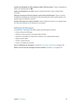 Guardar uma fotografia ou vídeo recebido no álbum “Rolo da câmara”: Toque na fotografia ou 
vídeo e, em seguida, toque em . 
Copiar uma fotografia ou um vídeo: Toque e mantenha premido o anexo, e depois toque 
em Copiar. 
Adicionar uma pessoa à lista de contactos a partir da lista de Mensagens: toque no número 
de telefone ou endereço de e-mail, toque na barra de estado para ir para a parte superior e, em 
seguida, toque em “Adicionar contacto”. 
Guardar informações de contacto recebidas: Toque no balão do contacto e, em seguida, toque 
em “Criar novo contacto” ou em “Adicionar a um contacto”. 
Definições de Mensagens 
vá a Definições > Mensagens para definir opções para Mensagens, incluindo: 
•• activar ou desactivar iMessage; 
•• notificar os outros quando as mensagens deles são lidas; 
•• especificar um ID Apple ou endereço de e-mail para usar a aplicação Mensagens; 
•• opções de SMS e MMS; 
•• mostrar o campo Assunto; 
•• mostrar a contagem de caracteres. 
Gerir as notificações de mensagens: Consulte Não incomodar e Notificações na página 138. 
Definir o som de aviso de mensagens de texto recebidas: Consulte Sons na página 145. 
Capítulo 9 Mensagens 70 
 