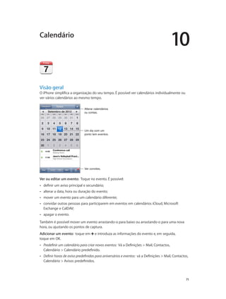 10 
71 
Calendário 
Visão geral 
O iPhone simplifica a organização do seu tempo. É possível ver calendários individualmente ou 
ver vários calendários ao mesmo tempo. 
Alterar calendários 
ou contas. 
Um dia com um 
ponto tem eventos. 
VVeerr ccoonnvviitteess.. 
Ver ou editar um evento: Toque no evento. É possível: 
•• definir um aviso principal e secundário; 
•• alterar a data, hora ou duração do evento; 
•• mover um evento para um calendário diferente; 
•• convidar outras pessoas para participarem em eventos em calendários iCloud, Microsoft 
Exchange e CalDAV; 
•• apagar o evento. 
Também é possível mover um evento arrastando-o para baixo ou arrastando-o para uma nova 
hora, ou ajustando os pontos de captura. 
Adicionar um evento: toque em e introduza as informações do evento e, em seguida, 
toque em OK. 
•• Predefinir um calendário para criar novos eventos: Vá a Definições > Mail, Contactos, 
Calendário > Calendário predefinido. 
•• Definir horas de aviso predefinidas para aniversários e eventos: vá a Definições > Mail, Contactos, 
Calendário > Avisos predefinidos. 
 