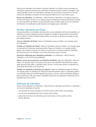 Pode assinar calendários que utilizem o formato iCalendar (.ics). Muitos serviços baseados em 
calendários suportam assinaturas de calendários, incluindo o iCloud, o Yahoo!, o Google e a apli-cação 
Calendário do OS X. Os calendários assinados são só de leitura. É possível ler no iPhone 
eventos de calendários assinados, mas não é possível editá-los nem criar eventos novos. 
Assinar um calendário: vá a Definições > Mail, Contactos, Calendário e, em seguida, toque em 
“Conta nova”. Toque em Outra e, em seguida, toque em “Adicionar assinatura”. Introduza o servidor 
e o nome de ficheiro do ficheiro .ics que pretende assinar. Também pode assinar um calendário 
do iCalendar (.ics) publicado na web tocando numa ligação para o calendário. 
Partilhar calendários de iCloud 
É possível partilhar um calendários de iCloud com outros utilizadores de iCloud. Ao partilhar um 
calendário, os outros utilizadores podem visualizá-lo e também é possível permitir que adicio-nem 
ou alterem o evento. Também pode partilhar uma versão só de leitura que pode ser vista 
por qualquer pessoa. 
Criar um calendário de iCloud: Toque em Calendários, toque em Editar e, em seguida, toque 
em Calendário. 
Partilhar um calendário de iCloud: Toque em Calendários, toque em Editar e, em seguida, toque 
no calendário de iCloud que pretende partilhar. Toque em Contacto e, em seguida, escolha 
alguém nos Contactos. A pessoa irá receber um convite por e-mail para aceder ao calendário, 
mas é precisa de ter um ID Apple e uma conta iCloud para aceitar o convite. 
Desactivar notificações para calendários partilhados: vá a Definições > Mail, Contactos, 
Calendário e active “Avisos dos partilhados”. 
Alterar o acesso de uma pessoa a um calendário partilhado: toque em Calendários, toque em 
Editar e, em seguida, toque numa pessoa com quem está a partilhar. Pode desactivar a capaci-dade 
da pessoa para editar o calendário, pode reenviar o convite para aceder ao calendário ou 
pode deixar de partilhar com essa pessoa. 
Partilhar um calendário só de leitura com alguém: Toque em Calendários, toque em Editar e, 
em seguida, toque no calendário de iCloud que pretende partilhar. Active o “Calendário público” 
e, em seguida, toque em “Partilhar ligação” para copiar ou enviar o URL do calendário. Qualquer 
pessoa pode usar o URL para assinar o calendário através de uma aplicação compatível, como o 
Calendário para iOS ou OS X. 
Definições de Calendário 
Existem várias definições em Definições > Mail, Contactos, Calendário que afectam o calendário e 
as contas de calendários. Incluindo: 
•• sincronização de eventos passados (os eventos futuros estão sempre sincronizados); 
•• som de aviso reproduzido para novos convites para reunião; 
•• gestão de fuso horário do Calendário, para mostrar datas e horas usando um fuso 
horário diferente. 
Capítulo 10 Calendário 73 
 