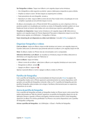 Ver fotografias e vídeos: Toque num álbum e, em seguida, toque numa miniatura. 
•• Ver a fotografia ou vídeo seguinte ou anterior: passe o dedo para a esquerda ou para a direita. 
•• Ampliar ou reduzir o zoom: Dê dois toques ou separe/junte os dedos. 
•• Fazer panorâmica de uma fotografia: arraste-a. 
•• Reproduzir um vídeo: toque em no centro do ecrã. Para mudar entre a visualização em ecrã 
completo e ajustada ao ecrã, dê dois toques no ecrã. 
Os álbuns sincronizados com o iPhoto 8.0 (iLife ’09) ou posterior, ou com o Aperture v3.0.2 ou 
posterior, podem ser visualizados por eventos ou rostos. As fotografias também podem ser visua-lizadas 
por local, se tiverem sido tiradas com uma câmara que suporte a geocodificação. 
Visualizar um diaporama: toque numa miniatura e, em seguida, toque em . Seleccione as 
opções e, em seguida, toque em “Iniciar diaporama”. Para parar o diaporama, toque no ecrã. Para 
definir outras opções, vá a Definições > Fotografias e Câmara. 
Fazer streaming de um diaporama ou vídeo num televisor: Consulte AirPlay na página 32. 
Organizar fotografias e vídeos 
Criar um álbum: toque em Álbuns, toque em , introduza um nome e, em seguida, toque em 
Guardar. Seleccione os elementos que pretende adicionar ao álbum e, em seguida, toque em OK. 
Nota: Os álbuns criados no iPhone não são sincronizados com o computador. 
Adicionar elementos a um álbum: ao visualizar as miniaturas, toque em Editar, seleccione os 
elementos e, em seguida, toque em “Adicionar a”. 
Gerir os álbuns: toque em Editar. 
•• Alterar o nome de um álbum: seleccione o álbum e, em seguida, introduza um novo nome. 
•• Reorganizar os álbuns: arraste . 
•• Apagar um álbum: toque em . 
Apenas é possível alterar o nome e apagar os álbuns criados no iPhone. 
Partilha de fotografias 
Com a partilha de fotografias, uma funcionalidade de iCloud (consulte iCloud na página 16), 
as fotografias tiradas com o iPhone aparecem automaticamente nos outros dispositivos confi-gurados 
com partilha de fotografias, incluindo o Mac ou PC. A partilha de fotografias permite 
partilhar fotografias seleccionadas com amigos e familiares, directamente para os respectivos 
dispositivos ou na web. 
Acerca da partilha de fotografias 
Com a partilha de fotografias activada, as fotografias tiradas no iPhone (assim como outras foto-grafias 
adicionadas ao “Rolo da câmara”) aparecem na partilha de fotografias depois de sair da 
aplicação Câmara e quando o iPhone está ligado à Internet através de Wi-Fi. Estas fotografias 
aparecem no álbum “As minhas partilhadas” no iPhone e nos outros dispositivos com a partilha 
de fotografias configurada. 
Activar a partilha de fotografias: vá a Definições > iCloud > Partilha de fotografias. 
Capítulo 11 Fotografias 75 
 
