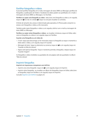 Partilhar fotografias e vídeos 
É possível partilhar fotografias em e-mails, mensagens de texto (MMS ou iMessage), partilhas de 
fotografias, e publicações do Twitter e Facebook. Os vídeos podem ser partilhados em e-mails e 
mensagens de texto (MMS ou iMessage), e no YouTube. 
Partilhar ou copiar uma fotografia ou vídeo: seleccione uma fotografia ou vídeo e, em seguida, 
toque em . Se não vir o botão , toque no ecrã para visualizar os controlos. 
O limite de tamanho dos anexos é determinado pela operadora. O iPhone pode comprimir os 
anexos com fotografias e vídeos, se for necessário. 
Também pode copiar fotografias e vídeos e, em seguida, colá-los num e-mail ou mensagem de 
texto (MMS ou iMessage). 
Partilhar ou copiar várias fotografias e vídeos: ao visualizar miniaturas, toque em Editar, selec-cione 
as fotografias ou vídeos e, em seguida, toque em Partilhar. 
Guardar uma fotografia ou um vídeo de: 
•• E-mail: toque para descarregar, se for necessário, toque na fotografia ou toque e mantenha o 
dedo sobre o vídeo, e, em seguida, toque em Guardar. 
•• Mensagem de texto: toque no elemento na conversa, toque em e, em seguida, toque em 
“Guardar no Rolo da câmara”. 
•• Página web (apenas fotografia): Toque e mantenha premida a fotografia, e depois toque em 
“Guardar imagem”. 
As fotografias e vídeos recebidos ou guardados de uma página web são guardados no álbum 
“Rolo da câmara”. 
Imprimir fotografias 
Imprimir em impressoras compatíveis com AirPrint: 
•• Imprimir uma única fotografia: toque em e, em seguida, toque em Imprimir. 
•• Imprimir várias fotografias: ao visualizar um álbum de fotografias, toque em Editar, seleccione 
as fotografias, toque em Partilhar e, em seguida, toque em Imprimir. 
Consulte Imprimir com AirPrint na página 33. 
Capítulo 11 Fotografias 77 
 