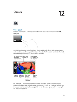 12 
78 
Câmara 
Visão geral 
Para abrir rapidamente a Câmara quando o iPhone está bloqueado, passe o dedo sobre 
para cima. 
Com o iPhone, pode tirar fotografias e gravar vídeos. Para além, da câmara iSight na parte traseira, 
existe um câmara FaceTime na parte frontal para chamadas FaceTime e auto-retratos. Um flash LED 
na parte traseira disponibiliza luz extra quando é necessário. 
Definir modo 
de flash LED. 
Toque numa 
pessoa ou 
objecto para 
focar e definir 
a exposição. 
Alternar 
entre 
câmaras. 
Ver as fotografias 
tiradas e os 
vídeos gravados. 
Tirar uma 
fotografia. 
Interruptor 
de câmara/ 
vídeo 
Active a grelha 
ou o HDR, ou tire 
uma fotografia 
panorâmica. 
Um rectângulo é brevemente apresentado onde a câmara está focada e define a exposição. 
Quando fotografa pessoas com o iPhone 4S ou posterior, o iPhone usa a detecção de rostos para 
focar automaticamente e equilibrar a exposição em até 10 rostos. É apresentado um rectângulo 
por cada rosto detectado. 
 