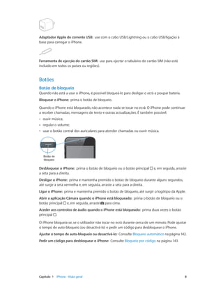 Adaptador Apple de corrente USB: use com o cabo USB/Lightning ou o cabo USB/ligação à 
base para carregar o iPhone. 
Ferramenta de ejecção do cartão SIM: use para ejectar o tabuleiro do cartão SIM (não está 
incluído em todos os países ou regiões). 
Botões 
Botão de bloqueio 
Quando não está a usar o iPhone, é possível bloqueá-lo para desligar o ecrã e poupar bateria. 
Bloquear o iPhone: prima o botão de bloqueio. 
Quando o iPhone está bloqueado, não acontece nada se tocar no ecrã. O iPhone pode continuar 
a receber chamadas, mensagens de texto e outras actualizações. É também possível: 
•• ouvir música; 
•• regular o volume; 
•• usar o botão central dos auriculares para atender chamadas ou ouvir música. 
Botão de 
bloqueio 
Desbloquear o iPhone: prima o botão de bloqueio ou o botão principal e, em seguida, arraste 
a seta para a direita. 
Desligar o iPhone: prima e mantenha premido o botão de bloqueio durante alguns segundos, 
até surgir a seta vermelha e, em seguida, arraste a seta para a direita. 
Ligar o iPhone: prima e mantenha premido o botão de bloqueio, até surgir o logótipo da Apple. 
Abrir a aplicação Câmara quando o iPhone está bloqueado: prima o botão de bloqueio ou o 
botão principal e, em seguida, arraste para cima. 
Aceder aos controlos de áudio quando o iPhone está bloqueado: prima duas vezes o botão 
principal . 
O iPhone bloqueia-se, se o utilizador não tocar no ecrã durante cerca de um minuto. Pode ajustar 
o tempo de auto-bloqueio (ou desactivá-lo) e pedir um código para desbloquear o iPhone. 
Ajustar o tempo de auto-bloqueio ou desactivá-lo: Consulte Bloqueio automático na página 142. 
Pedir um código para desbloquear o iPhone: Consulte Bloqueio por código na página 143. 
Capítulo 1 iPhone - Visão geral 8 
 