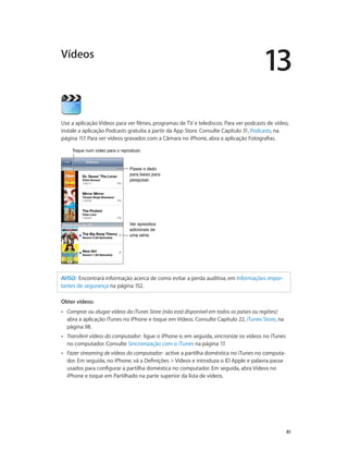 13 
Vídeos 
Use a aplicação Vídeos para ver filmes, programas de TV e telediscos. Para ver podcasts de vídeo, 
instale a aplicação Podcasts gratuita a partir da App Store. Consulte Capítulo 31, Podcasts, na 
página 117. Para ver vídeos gravados com a Câmara no iPhone, abra a aplicação Fotografias. 
81 
TTooqquuee nnuumm vvííddeeoo ppaarraa oo rreepprroodduuzziirr.. 
Passe o dedo 
para baixo para 
pesquisar. 
Ver episódios 
adicionais de 
uma série. 
AVISO: Encontrará informação acerca de como evitar a perda auditiva, em Informações impor-tantes 
de segurança na página 152. 
Obter vídeos: 
•• Comprar ou alugar vídeos da iTunes Store (não está disponível em todos os países ou regiões): 
abra a aplicação iTunes no iPhone e toque em Vídeos. Consulte Capítulo 22, iTunes Store, na 
página 98. 
•• Transferir vídeos do computador: ligue o iPhone e, em seguida, sincronize os vídeos no iTunes 
no computador. Consulte Sincronização com o iTunes na página 17. 
•• Fazer streaming de vídeos do computador: active a partilha doméstica no iTunes no computa-dor. 
Em seguida, no iPhone, vá a Definições > Vídeos e introduza o ID Apple e palavra-passe 
usados para configurar a partilha doméstica no computador. Em seguida, abra Vídeos no 
iPhone e toque em Partilhado na parte superior da lista de vídeos. 
 