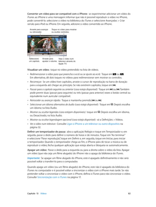 Converter um vídeo para ser compatível com o iPhone: se experimentar adicionar um vídeo do 
iTunes ao iPhone e uma mensagem informar que não é possível reproduzir o vídeo no iPhone, 
pode convertê-lo. seleccione o vídeo na biblioteca do iTunes e seleccione Avançadas > Criar 
versão para iPod ou iPhone. Em seguida, adicione o vídeo convertido ao iPhone. 
Toque no vídeo para mostrar 
ou ocultar controlos. 
Veja o vídeo num 
televisor através do 
Apple TV. 
Arraste para avançar 
ou retroceder. 
Seleccione 
um capítulo. 
Arraste para 
ajustar o volume. 
Visualizar um vídeo: toque no vídeo pretendido na lista de vídeos. 
•• Redimensionar o vídeo para que preencha o ecrã ou se ajuste ao ecrã: Toque em ou . 
Em alternativa, dê dois toques no vídeos para redimensionar sem mostrar os controlos. 
•• Recomeçar: Se um vídeo tiver capítulos, arraste o cursor de reprodução na barra de duração 
para a esquerda até chegar ao princípio. Se não existirem capítulos, toque em . 
•• Passar para o capítulo seguinte ou anterior (caso esteja disponível): Toque em ou . Também 
pode premir duas (passar para seguinte) ou três (passar para anterior) vezes o botão central ou 
equivalente num auricular compatível. 
•• Retroceder ou avançar rápido: Toque e mantenha premido ou . 
•• Seleccionar um idioma alternativo de áudio (caso esteja disponível): Toque em . Depois escolha 
um idioma na lista Áudio. 
•• Mostrar ou ocultar legendas (caso estejam disponíveis): toque em . Depois escolha um idioma, 
ou Desactivado, na lista Áudio. 
•• Mostrar ou ocultar legendagem opcional (caso esteja disponível): vá a Definições > Vídeos. 
•• Ver o vídeo num televisor: Consulte Ligar o iPhone a um televisor ou outro dispositivo na 
página 32. 
Definir um temporizador de pausa: abra a aplicação Relógio e toque em Temporizador e, em 
seguida, passe o dedo para definir o número de horas e de minutos. Toque em “Ao terminar” 
e seleccione “Parar reprodução”, toque em Definir e, em seguida, toque em Iniciar, para iniciar 
o temporizador. Quando o temporizador chega ao fim, o iPhone pára de tocar a música ou de 
reproduzir o vídeo, fecha qualquer aplicação que esteja aberta e bloqueia-se automaticamente. 
Apagar um vídeo: Passe o dedo para a esquerda ou para a direita sobre o vídeo da lista. Apagar 
um vídeo (que não seja um filme alugado) do iPhone não o apaga da biblioteca do iTunes. 
Importante: Se apagar um filme alugado do iPhone, este é apagado definitivamente e não será 
possível voltar a transferi-lo para o computador. 
Quando apaga um vídeo (ou um filme alugado) do iPhone, este não é apagado da biblioteca do 
iTunes no computador e é possível voltar a sincronizar o vídeo com o iPhone mais tarde. Se não 
pretender voltar a sincronizar o vídeo com o iPhone, defina o iTunes para não sincronizar o vídeo. 
Consulte Sincronização com o iTunes na página 17. 
Capítulo 13 Vídeos 82 
 