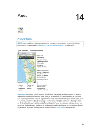 14 
83 
Mapas 
Procurar locais 
AVISO: Encontrará informação acerca de como navegar em segurança e como evitar distrac-ções 
durante a condução, em Informações importantes de segurança na página 152. 
IInnttrroodduuzziirr uummaa ppeessqquuiissaa.. 
Obter mais 
informações. 
Toque no alfinete 
para ver a faixa de 
informação. 
Indicações 
rápidas de carro 
Dê dois toques para 
ampliar e toque com 
dois dedos para 
reduzir. Ou, afaste/ 
junte os dedos. 
LLooccaalliizzaaççããoo aaccttuuaall 
Imprimir, mostrar 
trânsito, listar 
resultados ou 
escolher uma vista. 
OObbtteerr iinnddiiccaaççõõeess.. 
Mostrar 
a sua 
localização 
actual. 
Flyover (3D 
na vista 
padrão) 
Importante: Os mapas, as indicações, o 3D, o FlyOver e as aplicações baseadas em localização 
dependem dos serviços de dados. Estes serviços de dados estão sujeitos a alteração e podem 
não estar disponíveis em todas as regiões. Daqui pode resultar que os mapas, as indicações, o 3D, 
o Flyover ou as informações de localização podem estar indisponíveis, terem falta de precisão 
ou de detalhes. Compare a informação fornecida pelo iPhone com o que o rodeia e recorra aos 
postes de sinalização para resolução de qualquer discrepância. Algumas funcionalidades da apli-cação 
Mapas requerem o serviço de localização. Consulte Privacidade na página 146. 
 
