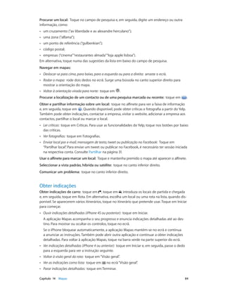 Procurar um local: Toque no campo de pesquisa e, em seguida, digite um endereço ou outra 
informação, como: 
•• um cruzamento (“av liberdade e av alexandre herculano”); 
•• uma zona (“alfama”); 
•• um ponto de referência (“gulbenkian”); 
•• código postal; 
•• empresas (“cinema” “restaurantes almada” “loja apple lisboa”). 
Em alternativa, toque numa das sugestões da lista em baixo do campo de pesquisa. 
Navegar em mapas: 
•• Deslocar-se para cima, para baixo, para a esquerda ou para a direita: arraste o ecrã. 
•• Rodar o mapa: rode dois dedos no ecrã. Surge uma bússola no canto superior direito para 
mostrar a orientação do mapa. 
•• Voltar à orientação virada para norte: toque em . 
Procurar a localização de um contacto ou de uma pesquisa marcada ou recente: toque em . 
Obter e partilhar informação sobre um local: toque no alfinete para ver a faixa de informação 
e, em seguida, toque em . Quando disponível, pode obter críticas e fotografia a partir do Yelp. 
Também pode obter indicações, contactar a empresa, visitar o website, adicionar a empresa aos 
contactos, partilhar o local ou marcar o local. 
•• Ler críticas: toque em Críticas. Para usar as funcionalidades do Yelp, toque nos botões por baixo 
das críticas. 
•• Ver fotografias: toque em Fotografias. 
•• Enviar local por e-mail, mensagem de texto, tweet ou publicação no Facebook: Toque em 
“Partilhar local”. Para enviar um tweet ou publicar no Facebook, é necessário ter sessão iniciada 
na respectiva conta. Consulte Partilhar na página 31. 
Usar o alfinete para marcar um local: Toque e mantenha premido o mapa até aparecer o alfinete. 
Seleccionar a vista padrão, híbrida ou satélite: toque no canto inferior direito. 
Comunicar um problema: toque no canto inferior direito. 
Obter indicações 
Obter indicações de carro: toque em , toque em , introduza os locais de partida e chegada 
e, em seguida, toque em Rota. Em alternativa, escolha um local ou uma rota na lista, quando dis-ponível. 
Se aparecerem vários itinerários, toque no itinerário que pretende usar. Toque em Iniciar 
para começar. 
•• Ouvir indicações detalhadas (iPhone 4S ou posterior): toque em Iniciar. 
A aplicação Mapas acompanha o seu progresso e enuncia indicações detalhadas até ao des-tino. 
Para mostrar ou ocultar os controlos, toque no ecrã. 
Se o iPhone bloquear automaticamente, a aplicação Mapas mantém-se no ecrã e continua 
a anunciar as instruções. Também pode abrir outra aplicação e continuar a obter indicações 
detalhadas. Para voltar à aplicação Mapas, toque na barra verde na parte superior do ecrã. 
•• Ver indicações detalhadas (iPhone 4 ou anterior): toque em Iniciar e, em seguida, passe o dedo 
para a esquerda para ver a instrução seguinte. 
•• Voltar à visão geral da rota: toque em “Visão geral”. 
•• Ver as indicações como lista: toque em no ecrã “Visão geral”. 
•• Parar indicações detalhadas: toque em Terminar. 
Capítulo 14 Mapas 84 
 