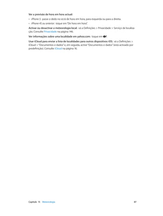 Ver a previsão de hora em hora actual: 
•• iPhone 5: passe o dedo no ecrã de hora em hora, para esquerda ou para a direita. 
•• iPhone 4S ou anterior: toque em “De hora em hora”. 
Activar ou desactivar a meteorologia local: vá a Definições > Privacidade > Serviço de localiza-ção. 
Consulte Privacidade na página 146. 
Ver informações sobre uma localidade em yahoo.com: toque em . 
Usar iCloud para enviar a lista de localidades para outros dispositivos iOS: vá a Definições > 
iCloud > “Documentos e dados” e, em seguida, active “Documentos e dados” (está activado por 
predefinição). Consulte iCloud na página 16. 
Capítulo 15 Meteorologia 87 
 