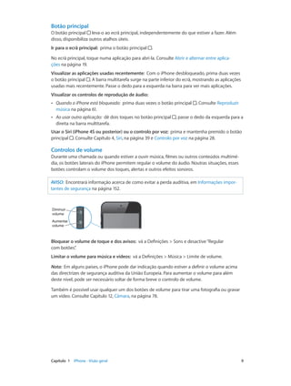 Botão principal 
O botão principal leva-o ao ecrã principal, independentemente do que estiver a fazer. Além 
disso, disponibiliza outros atalhos úteis. 
Ir para o ecrã principal: prima o botão principal . 
No ecrã principal, toque numa aplicação para abri-la. Consulte Abrir e alternar entre aplica-ções 
na página 19. 
Visualizar as aplicações usadas recentemente: Com o iPhone desbloqueado, prima duas vezes 
o botão principal . A barra multitarefa surge na parte inferior do ecrã, mostrando as aplicações 
usadas mais recentemente. Passe o dedo para a esquerda na barra para ver mais aplicações. 
Visualizar os controlos de reprodução de áudio: 
•• Quando o iPhone está bloqueado: prima duas vezes o botão principal . Consulte Reproduzir 
música na página 61. 
•• Ao usar outra aplicação: dê dois toques no botão principal , passe o dedo da esquerda para a 
direita na barra multitarefa. 
Usar o Siri (iPhone 4S ou posterior) ou o controlo por voz: prima e mantenha premido o botão 
principal . Consulte Capítulo 4, Siri, na página 39 e Controlo por voz na página 28. 
Controlos de volume 
Durante uma chamada ou quando estiver a ouvir música, filmes ou outros conteúdos multimé-dia, 
os botões laterais do iPhone permitem regular o volume do áudio. Noutras situações, esses 
botões controlam o volume dos toques, alertas e outros efeitos sonoros. 
AVISO: Encontrará informação acerca de como evitar a perda auditiva, em Informações impor-tantes 
de segurança na página 152. 
Diminuir 
volume 
Aumentar 
volume 
Bloquear o volume de toque e dos avisos: vá a Definições > Sons e desactive “Regular 
com botões”. 
Limitar o volume para música e vídeos: vá a Definições > Música > Limite de volume. 
Nota: Em alguns países, o iPhone pode dar indicação quando estiver a definir o volume acima 
das directrizes de segurança auditiva da União Europeia. Para aumentar o volume para além 
deste nível, pode ser necessário soltar de forma breve o controlo de volume. 
Também é possível usar qualquer um dos botões de volume para tirar uma fotografia ou gravar 
um vídeo. Consulte Capítulo 12, Câmara, na página 78. 
Capítulo 1 iPhone - Visão geral 9 
 